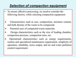 Selection of compaction equipment
• To ensure effective processing, we need to consider the
following factors, while selecting compaction equipment:
 Characteristics such as size, composition, moisture content,
and bulk density of the waste to be compacted.
 Potential uses of compacted waste materials.
 Design characteristics such as the size of loading chamber,
compaction pressure, compaction ratio, etc.
 Operational characteristics such as energy requirements,
routine and specialized maintenance requirement, simplicity of
operation, reliability, noise output, and air and water pollution
control requirement.
 