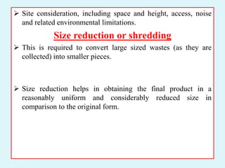  Site consideration, including space and height, access, noise
and related environmental limitations.
Size reduction or shredding
 This is required to convert large sized wastes (as they are
collected) into smaller pieces.
 Size reduction helps in obtaining the final product in a
reasonably uniform and considerably reduced size in
comparison to the original form.
 