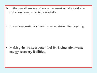  In the overall process of waste treatment and disposal, size
reduction is implemented ahead of:-
• Recovering materials from the waste stream for recycling.
• Making the waste a better fuel for incineration waste
energy recovery facilities.
 