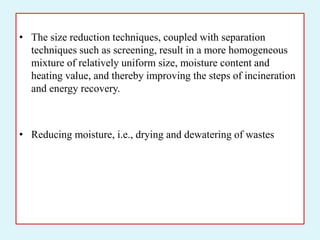 • The size reduction techniques, coupled with separation
techniques such as screening, result in a more homogeneous
mixture of relatively uniform size, moisture content and
heating value, and thereby improving the steps of incineration
and energy recovery.
• Reducing moisture, i.e., drying and dewatering of wastes
 