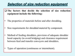 Selection of size reduction equipment
 The factors that decide the selection of size reduction
equipment include the following:
• The properties of materials before and after shredding.
• Size requirements for shredded material by component.
• Method of feeding shredders, provision of adequate shredder
hood capacity (to avoid bridging) and clearance requirement
between feed and transfer conveyors and shredders.
• Types of operation (continuous or intermittent).
 