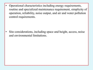 • Operational characteristics including energy requirements,
routine and specialized maintenance requirement, simplicity of
operation, reliability, noise output, and air and water pollution
control requirements.
• Site considerations, including space and height, access, noise
and environmental limitations.
 