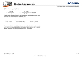 ©
Scania CV AB 2010, Sweden
Cálculos de carga do eixo
Informações gerais sobre cálculos de carga do eixo
04:20-01 Edição 1 pt-BR 13 (19)
Calcule C com o seguinte cálculo:
Digite a menor medida AB possível para obter a maior superfície de carga (BL) pos-
sível com uma ótima distribuição do peso do eixo.
A maior superfície de carga (BL) possível com ótima distribuição de peso do eixo é
5.038 mm. Use a carroceria basculante com tamanho padrão de 4.400 mm. O cálculo
anterior mostra que essa carroceria tem espaço atrás do guindaste.
C =
AT · UR
C =
4 300 · 8 788
= 3.619 mm
U 10 442
C = AB + BL/2 3.619 = 1.100 + BL/2 BL/2 = 2.519 mm
 