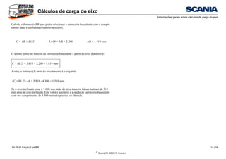 ©
Scania CV AB 2010, Sweden
Cálculos de carga do eixo
Informações gerais sobre cálculos de carga do eixo
04:20-01 Edição 1 pt-BR 14 (19)
Calcule a dimensão AB para poder selecionar a carroceria basculante com o compri-
mento ideal e um balanço traseiro aceitável.
O último ponto na traseira da carroceria basculante a partir do eixo dianteiro é:
Assim, o balanço (J) atrás do eixo traseiro é o seguinte:
Se o eixo inclinado estar a 1.000 mm atrás do eixo traseiro, há um balanço de 519
mm atrás do eixo inclinado. Este valor é aceitável e a opção de carroceria basculante
com um comprimento de 4.400 mm não precisa ser alterada.
C = AB + BL/2 3.619 = AB + 2.200 AB = 1.419 mm
C + BL/2 = 3.619 + 2.200 = 5.819 mm
(C + BL/2) - A = 5.819 - 4.300 = 1.519 mm
 