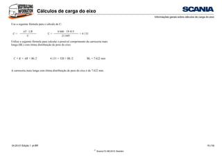 ©
Scania CV AB 2010, Sweden
Cálculos de carga do eixo
Informações gerais sobre cálculos de carga do eixo
04:20-01 Edição 1 pt-BR 16 (19)
Use a seguinte fórmula para o cálculo de C:
Utilize a seguinte fórmula para calcular o possível comprimento da carroceria mais
longa (BL) com ótima distribuição de peso do eixo:
A carroceria mais longa com ótima distribuição de peso do eixo é de 7.622 mm.
C =
AT · UR
C =
4 606 · 19 415
= 4 131
U 21 645
C + K = AB + BL/2 4.131 = 320 + BL/2 BL = 7.622 mm
 