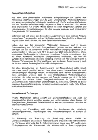 BMWA, IV/2, Mag. Lehner-Eisen
10
Nachhaltige Entwicklung
Wie kann eine gemeinsame europäische Energiestrategie am besten dem
Klimaschutz Rechnung tragen und die Ziele Umweltschutz, Wettbewerbsfähigkeit
und Versorgungssicherheit miteinander vereinbaren? Welche weiteren Maßnahmen
sind auf Gemeinschaftsebene nötig, um geltende Ziele zu erreichen? Sind weitere
Ziele angebracht? Auf welche Weise sollten wir einen längerfristig sicheren und
vorhersehbaren Investitionsrahmen für den Ausbau sauberer und erneuerbarer
Energien in der EU bereitstellen?
Österreich legt seit langer Zeit besonderes Augenmerk auf eine optimale Nutzung
erneuerbarer Energiequellen und auf die Steigerung der Energieeffizienz. Österreich
begrüßt daher alle Aktivitäten, die diese Bereiche unterstützen.
Neben dem zur Zeit diskutierten "Aktionsplan Biomasse" darf in diesem
Zusammenhang das Grünbuch Energieeffizienz genannt werden, welches dazu
beitragen soll, das in zahlreichen Studien identifizierte Energiesparpotential für die
Mitgliedstaaten in Höhe von rund 20 % bis zum Jahr 2020 in kosteneffektiver Weise
einzusparen. Die Europäische Union muss - um dieses Potential zu erreichen - zügig
auf einen konkreten Aktionsplan Energieeffizienz hinarbeiten, der von der
Europäischen Kommission ehestens vorgelegt werden soll. Als wichtiger Schritt in
Richtung Verbesserung der Energieeffizienz wird in diesem Zusammenhang auch
die verabschiedete Endenergieeffizienz-Richtlinie gesehen.
Bei allen Zielsetzungen im Zusammenhang mit Nachhaltigkeit sollte jedoch
besonders darauf geachtet werden, dass diese sowohl kosteneffizient als auch
umweltverträglich festgelegt werden. Insbesondere beim Bereich Energieeffizienz
muss vermieden werden, dass für jene Mitgliedstaaten Wettbewerbsvorteile
entstehen, die bisher weniger sorgsam mit Energie umgegangen sind, da beim
Ausgehen von einem hohen Energieeffizienzniveau für jede zusätzliche
Einsparmaßnahme mit sinkenden Skalenerträgen zu rechnen ist, während bei bisher
niedrigem Energieeffizienzniveau mit relativ geringem Aufwand relativ hohe Effekte
erwartet werden können.
Innovation und Technologie
Welche Maßnahmen sollten sowohl auf Gemeinschaftsebene als auch auf
einzelstaatlicher Ebene ergriffen werden, um sicherzustellen, dass Europa bei
Energietechnologien weltweit führend bleibt? Mit welchen Instrumenten kann dies am
besten erreicht werden?
Forschung und Entwicklung stellt eines der Kernthemen dar, mittelfristig
Versorgungssicherheit, Nachhaltigkeit und Wettbewerbsfähigkeit in Europa zu
sichern.
Zur Förderung von Forschung und Entwicklung stehen sowohl auf
Gemeinschaftsebene als auch auf nationaler Ebene entsprechende Instrumentarien
zur Verfügung: einerseits das 7. Rahmenprogramm sowie das CIP, andererseits
Förderprogramme der Fachressort, die wissenschaftliche Forschungsprojekte
 