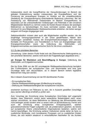 BMWA, IV/2, Mag. Lehner-Eisen
3
Insbesondere durch die Inangriffnahme der Herausforderungen im Bereich der
globalen Erderwärmung werden insbesondere der Energieeffizienz und der
Forcierung der erneuerbaren Energien im Hinblick auf die umweltfreundliche
Gestaltung der Energieaufbringung entscheidende Bedeutung zukommen. Bei der
Festsetzung von Maßnahmen insbesondere im Bereich Energieeffizienz ist
besonders auf die unterschiedlichen Vorleistungen und Potentiale in den einzelnen
Mitgliedstaaten Bedacht zu nehmen sowie die Kosten-Nutzen-Analyse der jeweiligen
Maßnahmen zu berücksichtigen. Es muss vermieden werden, dass durch das
Grünbuch für jene Mitgliedstaaten Wettbewerbsvorteile entstehen, die bisher weniger
sorgsam mit Energie umgegangen sind.
Selbstverständlich müssen aber auch alle Möglichkeiten ergriffen werden, die die
langfristige Versorgungssicherheit in der Union gewährleisten. Neben dem
notwendigen verstärkten Ausbau der Energieinfrastrukturanlagen sind intensive
Kontakte mit Produzenten- und Transitländern in Form von Energiedialogen oder
Energiepartnerschaften sowie die Vollendung des Elektrizitäts- und
Erdgasbinnenmarktes aus österreichischer Sicht für die Union unerlässlich.
2.2. Zu den prioritären Bereichen
(Anmerkung: Unter diesem Punkt findet sich die Österreichische Stellungnahme zu
den prioritären Bereichen, welche nicht durch die Fragestellungen abgedeckt sind.)
ad: Energie für Wachstum und Beschäftigung in Europa: Vollendung des
Elektrizitäts- und Erdgasbinnenmarktes
Die bis Ende 2006 von der EK vorzulegende Wettbewerbsuntersuchung bezüglich
des Funktionierens der europäischen Gas- und Strommärkte wird eine gute
Grundlage dafür sein abzuschätzen, ob in diesem Bereich weitere legislative
Maßnahmen nötig sein werden.
Die in diesem Zusammenhang von der EK identifizierten Punkte:
- Ein europäisches Netz,
- Gleiche Wettbewerbsbedingungen (Entflechtung ist wichtig),
- Stärkung der Wettbewerbsfähigkeit der europäischen Industrie,
erscheinen durchaus von Relevanz zu sein, die in Aussicht gestellten Vorschläge
dazu werden allerdings ernsthaft zu prüfen sein.
Zum Vorschlag der Einrichtung eines Europäischen Grid-Codes darf angemerkt
werden, dass Österreich vorerst keine wesentliche Notwendigkeit sieht, einen
solchen einzuführen, da diese Maßnahme zur Belebung des Binnenmarktes eher
nicht beitragen würde sondern eher zu einem mehr an Bürokratisierung. Ferner wird
auch die Errichtung eines europäischen Energieregulators, welcher
grenzüberschreitende Fragen aufgreifen soll, als problematisch gesehen, da bereits
auf europäischer Ebene unterschiedliche Organisationen bestehen, welche sich
hiermit beschäftigen. Die Errichtung weiterer Institutionen würde daher de facto zu
zusätzlicher Bürokratie, noch komplexeren Prozessen und zu zusätzlichen Kosten
führen, die sich letztlich wiederum in wirtschaftlichen Nachteilen für die Kunden
 