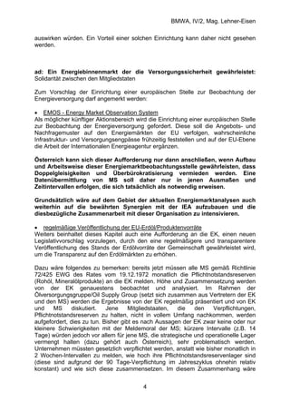 BMWA, IV/2, Mag. Lehner-Eisen
4
auswirken würden. Ein Vorteil einer solchen Einrichtung kann daher nicht gesehen
werden.
ad: Ein Energiebinnenmarkt der die Versorgungssicherheit gewährleistet:
Solidarität zwischen den Mitgliedstaten
Zum Vorschlag der Einrichtung einer europäischen Stelle zur Beobachtung der
Energieversorgung darf angemerkt werden:
• EMOS - Energy Market Observation System
Als möglicher künftiger Aktionsbereich wird die Einrichtung einer europäischen Stelle
zur Beobachtung der Energieversorgung gefordert. Diese soll die Angebots- und
Nachfragemuster auf den Energiemärkten der EU verfolgen, wahrscheinliche
Infrastruktur- und Versorgungsengpässe frühzeitig feststellen und auf der EU-Ebene
die Arbeit der Internationalen Energieagentur ergänzen.
Österreich kann sich dieser Aufforderung nur dann anschließen, wenn Aufbau
und Arbeitsweise dieser Energiemarktbeobachtungsstelle gewährleisten, dass
Doppelgleisigkeiten und Überbürokratisierung vermieden werden. Eine
Datenübermittlung von MS soll daher nur in jenen Ausmaßen und
Zeitintervallen erfolgen, die sich tatsächlich als notwendig erweisen.
Grundsätzlich wäre auf dem Gebiet der aktuellen Energiemarktanalysen auch
weiterhin auf die bewährten Synergien mit der IEA aufzubauen und die
diesbezügliche Zusammenarbeit mit dieser Organisation zu intensivieren.
• regelmäßige Veröffentlichung der EU-Erdöl/Produktenvorräte
Weiters beinhaltet dieses Kapitel auch eine Aufforderung an die EK, einen neuen
Legislativvorschlag vorzulegen, durch den eine regelmäßigere und transparentere
Veröffentlichung des Stands der Erdölvorräte der Gemeinschaft gewährleistet wird,
um die Transparenz auf den Erdölmärkten zu erhöhen.
Dazu wäre folgendes zu bemerken: bereits jetzt müssen alle MS gemäß Richtlinie
72/425 EWG des Rates vom 19.12.1972 monatlich die Pflichtnotstandsreserven
(Rohöl, Mineralölprodukte) an die EK melden. Höhe und Zusammensetzung werden
von der EK genauestens beobachtet und analysiert. Im Rahmen der
Ölversorgungsgruppe/Oil Supply Group (setzt sich zusammen aus Vertretern der EK
und den MS) werden die Ergebnisse von der EK regelmäßig präsentiert und von EK
und MS diskutiert. Jene Mitgliedstaaten, die den Verpflichtungen,
Pflichtnotstandsreserven zu halten, nicht in vollem Umfang nachkommen, werden
aufgefordert, dies zu tun. Bisher gibt es nach Aussagen der EK zwar keine oder nur
kleinere Schwierigkeiten mit der Meldemoral der MS; kürzere Intervalle (z.B. 14
Tage) würden jedoch vor allem für jene MS, die strategische und operationelle Lager
vermengt halten (dazu gehört auch Österreich), sehr problematisch werden.
Unternehmen müssten gesetzlich verpflichtet werden, anstatt wie bisher monatlich in
2 Wochen-Intervallen zu melden, wie hoch ihre Pflichtnotstandsreservenlager sind
(diese sind aufgrund der 90 Tage-Verpflichtung im Jahreszyklus ohnehin relativ
konstant) und wie sich diese zusammensetzen. Im diesem Zusammenhang wäre
 