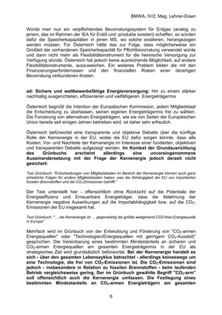 BMWA, IV/2, Mag. Lehner-Eisen
6
Würde man nun ein verpflichtendes Bevorratungssystem für Erdgas (analog zu
jenem, das im Rahmen der IEA für Erdöl und -produkte existiert) schaffen, so würden
dafür die Speicherkapazitäten in jenen MS, wo solche existieren, herangezogen
werden müssen. Für Österreich hätte das zur Folge, dass möglicherweise ein
Großteil der vorhandenen Speicherkapazität für Pflichtbevorratung verwendet würde
und dann nicht mehr als Flexibilitätsinstrument für die heimische Versorgung zur
Verfügung stünde. Österreich hat jedoch keine ausreichende Möglichkeit, auf andere
Flexibilitätsinstrumente, auszuweichen. Ein weiteres Problem bilden die mit den
Finanzierungserfordernissen und den finanziellen Risken einer derartigen
Bevorratung verbundenen Kosten.
ad: Sichere und wettbewerbsfähige Energieversorgung: Hin zu einem stärker
nachhaltig ausgerichteten, effizienteren und vielfältigeren Energieträgermix
Österreich begrüßt die Intention der Europäischen Kommission, jedem Mitgliedstaat
die Entscheidung zu überlassen, seinen eigenen Energieträgermix frei zu wählen.
Die Forcierung von alternativen Energieträgern, wie sie von Seiten der Europäischen
Union bereits seit einigen Jahren betrieben wird, ist daher sehr erfreulich.
Österreich befürwortet eine transparente und objektive Debatte über die künftige
Rolle der Kernenergie in der EU, wobei die EU dafür sorgen könnte, dass alle
Kosten, Vor- und Nachteile der Kernenergie im Interesse einer fundierten, objektiven
und transparenten Debatte aufgezeigt werden. Im Kontext der Grundausrichtung
des Grünbuchs erscheint allerdings eine unvoreingenommene
Auseinandersetzung mit der Frage der Kernenergie jedoch derzeit nicht
gesichert:
Text Grünbuch: "Entscheidungen von Mitgliedstaaten im Bereich der Kernenergie können auch ganz
erhebliche Folgen für andere Mitgliedstaaten haben, was die Abhängigkeit der EU von importierten
fossilen Brennstoffen und die CO2-Emissionen betrifft."
Der Text unterstellt hier - offensichtlich ohne Rücksicht auf die Potentiale der
Energieeffizienz und Erneuerbare Energieträger, dass die Ablehnung der
Kernenergie negative Auswirkungen auf die Importabhängigkeit bzw. auf die CO2-
Emissionen der EU insgesamt hat.
Text Grünbuch: "… die Kernenergie ist … gegenwärtig die größte weitgehend CO2-freie Energiequelle
in Europa"
Mehrfach wird im Grünbuch von der Entwicklung und Förderung von "CO2-armen
Energiequellen" oder "Technologien/Energiequellen mit geringem CO2-Ausstoß"
gesprochen. Die Vereinbarung eines bestimmten Mindestanteils an sicheren und
CO2-armen Energiequellen am gesamten Energieträgermix in der EU als
strategisches Ziel wird grundsätzlich befürwortet. Bei der Kernenergie handelt es
sich - über den gesamten Lebenszyklus betrachtet - allerdings keineswegs um
eine Technologie, die frei von CO2-Emissionen ist. Die CO2-Emissionen sind
jedoch - insbesondere in Relation zu fossilen Brennstoffen - beim laufenden
Betrieb vergleichsweise gering. Der im Grünbuch gewählte Begriff "CO2-arm"
soll offensichtlich auch die Kernenergie umfassen. Die Festlegung eines
bestimmten Mindestanteils an CO2-armen Energieträgern am gesamten
 