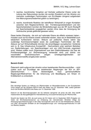 BMWA, IV/2, Mag. Lehner-Eisen
9
1. rasches, koordiniertes Vorgehen auf höchster politischer Ebene (unter der
Leitung des Ratsvorsitzes wurden die wurden Russland und die Ukraine von
mehreren zuständigen Fachministern von EU-Staaten dringend aufgefordert
ihre Meinungsverschiedenheit gütlich zu bereinigen).
2. rasche, koordinierte Reaktion der betroffenen Wirtschaft (in engen Kontakten
zwischen dem Regelzonenführer, den Fernleitungsnetzbetreibern und den
Speicherbetreibern konnten die Minderlieferungen aus der RF durch Rückgriff
auf Speicherbestände ausgeglichen werden ohne dass die Versorgung der
Verbraucher jemals gefährdet gewesen wäre).
Diese beiden Elemente - die sich auf nationaler Ebene als effektiv erwiesen haben -
müssten auch auf EU-Ebene soweit vorbereitet werden, dass sie im Bedarfsfall auch
tatsächlich funktionieren können. Akteure auf politischer Ebene wären das
zuständige Kommissionsmitglied sowie die zuständigen Fachminister der MS.
Akteure auf auf Wirtschaftsseite könnten die einschlägigen europäischen Verbände
sein (z. B. Gas Infrastructure Europe/GIE - Dachverband unter welchem Betreiber
von Gasfernleitungen, von Speicheranlagen und von LNG-Terminals organisiert
sind). Weiters sollten auch Organisationen aus dem Elektrizitätssektor (da Gas als
Primärenergieträger zur Stromerzeugung verwendet wird) und solche von
industriellen Großverbrauchern (wegen Umstiegsmöglichkeiten auf
Alternativbrennstoffe) eingebunden werden.
Bereich Erdöl:
Österreich sieht aufgrund der ohnehin schon bestehenden Rechtsvorschriften - nicht
zuletzt auch auf Grundlage der bestehenden Regelungen der IEA im IEP-
Übereinkommen - keine Notwendigkeit, neue gemeinschaftliche
Regelungen/Maßnahmen für die Erkennung und Bewältigung von Krisen im
Erdölbereich zu entwickeln.
Exkurs:
Das derzeitige System zur Haltung von Pflichtvorräten an Mineralölprodukten in der Europäischen
Union basiert auf der Richtlinie 68/414 EWG des Rates vom 20. Dezember 1968, zuletzt geändert
durch die Richtlinie 98/93/EG des Rates vom 14. Dezember 1998.
Dadurch ist das Bevorratungssystem der EU teilweise stringenter als jenes der IEA. Dies betrifft
insbesondere die Abzugsfähigkeit für Inlandsförderung und Zusammensetzung der Pflichtvorräte.
Sowohl das System der IEA- als auch jenes der EU haben sich im September 2005 (Freigabe von
Teilen der IEA-Notstandsreserven zur Entlastung der internationalen Ölmärkte infolge der
Ölversorgungsunterbrechungen in den USA; hervorgerufen durch die von den Wirbelstürmen „Katrina“
und „Rita“ verursachten Schäden an der Energiegewinnungs- und –versorgungsinfrastruktur im Golf
von Mexiko) bewährt.
 