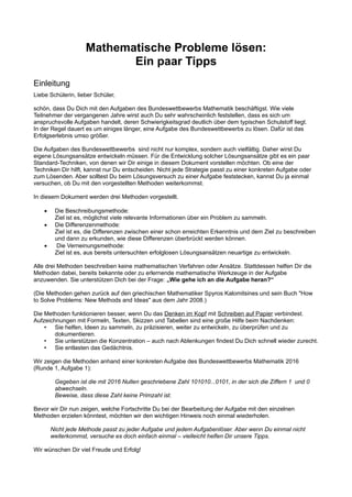 Mathematische Probleme lösen:
Ein paar Tipps
Einleitung
Liebe Schülerin, lieber Schüler,
schön, dass Du Dich mit den Aufgaben des Bundeswettbewerbs Mathematik beschäftigst. Wie viele
Teilnehmer der vergangenen Jahre wirst auch Du sehr wahrscheinlich feststellen, dass es sich um
anspruchsvolle Aufgaben handelt, deren Schwierigkeitsgrad deutlich über dem typischen Schulstoff liegt.
In der Regel dauert es um einiges länger, eine Aufgabe des Bundeswettbewerbs zu lösen. Dafür ist das
Erfolgserlebnis umso größer.
Die Aufgaben des Bundeswettbewerbs sind nicht nur komplex, sondern auch vielfältig. Daher wirst Du
eigene Lösungsansätze entwickeln müssen. Für die Entwicklung solcher Lösungsansätze gibt es ein paar
Standard-Techniken, von denen wir Dir einige in diesem Dokument vorstellen möchten. Ob eine der
Techniken Dir hilft, kannst nur Du entscheiden. Nicht jede Strategie passt zu einer konkreten Aufgabe oder
zum Lösenden. Aber solltest Du beim Lösungsversuch zu einer Aufgabe feststecken, kannst Du ja einmal
versuchen, ob Du mit den vorgestellten Methoden weiterkommst.
In diesem Dokument werden drei Methoden vorgestellt.
 Die Beschreibungsmethode:
Ziel ist es, möglichst viele relevante Informationen über ein Problem zu sammeln.
 Die Differenzenmethode:
Ziel ist es, die Differenzen zwischen einer schon erreichten Erkenntnis und dem Ziel zu beschreiben
und dann zu erkunden, wie diese Differenzen überbrückt werden können.
 Die Verneinungsmethode:
Ziel ist es, aus bereits untersuchten erfolglosen Lösungsansätzen neuartige zu entwickeln.
Alle drei Methoden beschreiben keine mathematischen Verfahren oder Ansätze. Stattdessen helfen Dir die
Methoden dabei, bereits bekannte oder zu erlernende mathematische Werkzeuge in der Aufgabe
anzuwenden. Sie unterstützen Dich bei der Frage: „Wie gehe ich an die Aufgabe heran?“
(Die Methoden gehen zurück auf den griechischen Mathematiker Spyros Kalomitsines und sein Buch "How
to Solve Problems: New Methods and Ideas" aus dem Jahr 2008.)
Die Methoden funktionieren besser, wenn Du das Denken im Kopf mit Schreiben auf Papier verbindest.
Aufzeichnungen mit Formeln, Texten, Skizzen und Tabellen sind eine große Hilfe beim Nachdenken:
• Sie helfen, Ideen zu sammeln, zu präzisieren, weiter zu entwickeln, zu überprüfen und zu
dokumentieren.
• Sie unterstützen die Konzentration – auch nach Ablenkungen findest Du Dich schnell wieder zurecht.
• Sie entlasten das Gedächtnis.
Wir zeigen die Methoden anhand einer konkreten Aufgabe des Bundeswettbewerbs Mathematik 2016
(Runde 1, Aufgabe 1):
Gegeben ist die mit 2016 Nullen geschriebene Zahl 101010...0101, in der sich die Ziffern 1 und 0
abwechseln.
Beweise, dass diese Zahl keine Primzahl ist.
Bevor wir Dir nun zeigen, welche Fortschritte Du bei der Bearbeitung der Aufgabe mit den einzelnen
Methoden erzielen könntest, möchten wir den wichtigen Hinweis noch einmal wiederholen.
Nicht jede Methode passt zu jeder Aufgabe und jedem Aufgabenlöser. Aber wenn Du einmal nicht
weiterkommst, versuche es doch einfach einmal – vielleicht helfen Dir unsere Tipps.
Wir wünschen Dir viel Freude und Erfolg!
 