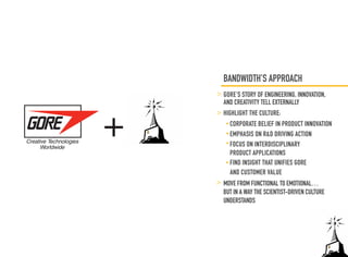 BANDWIDTH’S APPROACH
    GORE’S STORY OF ENGINEERING, INNOVATION,




+
    AND CREATIVITY TELL EXTERNALLY
    HIGHLIGHT THE CULTURE:
      CORPORATE BELIEF IN PRODUCT INNOVATION
      EMPHASIS ON R&D DRIVING ACTION
      FOCUS ON INTERDISCIPLINARY
      PRODUCT APPLICATIONS
      FIND INSIGHT THAT UNIFIES GORE
      AND CUSTOMER VALUE
    MOVE FROM FUNCTIONAL TO EMOTIONAL…
    BUT IN A WAY THE SCIENTIST-DRIVEN CULTURE
    UNDERSTANDS
 