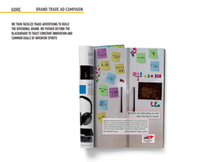 GORE             BRAND TRADE AD CAMPAIGN


WE THEN TACKLED TRADE ADVERTISING TO BUILD
THE DIVISIONAL BRAND. WE PUSHED BEYOND THE
BLACKBOARD TO TOAST CONSTANT INNOVATION AND
COMMON GOALS OF INVENTOR SPIRITS
 