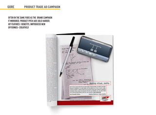 GORE            PRODUCT TRADE AD CAMPAIGN


OFTEN IN THE SAME PUBS AS THE BRAND CAMPAIGN
IT MIRRORED, PRODUCT PITCH ADS SOLD HARDER,
HIT FEATURES / BENEFITS, INRTODUCED NEW
OFFERINGS- CREATIVELY
 