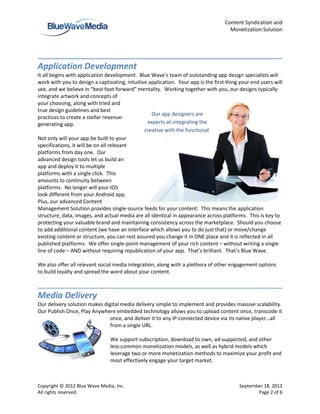 Content Syndication and
                                                                                     Monetization Solution




Application Development
It all begins with application development. Blue Wave’s team of outstanding app design specialists will
work with you to design a captivating, intuitive application. Your app is the first thing your end users will
see, and we believe in “best foot forward” mentality. Working together with you, our designs typically
integrate artwork and concepts of
your choosing, along with tried and
true design guidelines and best
                                                  Our app designers are
practices to create a stellar revenue-
generating app.                                 experts at integrating the
                                               creative with the functional.
Not only will your app be built to your
specifications, it will be on all relevant
platforms from day one. Our
advanced design tools let us build an
app and deploy it to multiple
platforms with a single click. This
amounts to continuity between
platforms. No longer will your IOS
look different from your Android app.
Plus, our advanced Content
Management Solution provides single-source feeds for your content. This means the application
structure, data, images, and actual media are all identical in appearance across platforms. This is key to
protecting your valuable brand and maintaining consistency across the marketplace. Should you choose
to add additional content (we have an interface which allows you to do just that) or move/change
existing content or structure, you can rest assured you change it in ONE place and it is reflected in all
published platforms. We offer single-point management of your rich content – without writing a single
line of code – AND without requiring republication of your app. That’s brilliant. That’s Blue Wave.

We also offer all relevant social media integration, along with a plethora of other engagement options
to build loyalty and spread the word about your content.



Media Delivery
Our delivery solution makes digital media delivery simple to implement and provides massive scalability.
Our Publish Once, Play Anywhere embedded technology allows you to upload content once, transcode it
                               once, and deliver it to any IP-connected device via its native player…all
                               from a single URL.

                                We support subscription, download to own, ad-supported, and other
                                less-common monetization models, as well as hybrid models which
                                leverage two or more monetization methods to maximize your profit and
                                most effectively engage your target market.



Copyright © 2012 Blue Wave Media, Inc.                                                   September 18, 2012
All rights reserved.                                                                            Page 2 of 6
 