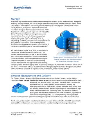 Content Syndication and
                                                                                       Monetization Solution




Storage
Blue Wave dug in and assessed EVERY component required to effect quality media delivery. Along with
assessing delivery methods, we had to analyze other ancillary services which support our clients’ needs.
Once media is transcoded to our delivery service and ready for consumption, it is effectively “in the
cloud”; however, many of our clients lack centralized,
redundant storage of their valuable media assets. With
Blue Wave’s Solution, you will enjoy not only “stored for
delivery” services, but general storage in a separate
instance of our cloud as well. Our primary storage
solution stores your files “as uploaded” prior to
transcoding. A copy of your raw media is stored securely
and ready for transcoding. How many application
development and deployment services offer this type of
convenience, reliability, ease of use and management?

We maintain your media “as-is” prior to submission for
transcoding. Think of it as an off-site backup. You
manage your uploads and storage, or we can do it for
you. Putting your media library in our cloud makes it            Storage security extends beyond theft. Brand
readily available for transcoding while eliminating the          integrity, reputation, and business continuity
cost and complexity of constant capacity planning,
                                                                     are all factors in choosing a solution.
security management, and upgrades to your existing
storage systems. Whether ripping DVDs or uploading from your PC, know that your media will be safe in
the cloud. If your intent is to use Blue Wave’s Cloud storage as a primary media storage solution, check
with our technical sales staff to explore security, redundancy, and availability options.



Content Management and Delivery
Our Content Delivery Network (CDN) layer integrates the largest delivery network on the planet –
comprised of over 100,000 globally distributed servers – to ensure your content is delivered effectively,
                             efficiently, and with the quality you expect. Network latency, congestion,
                             and packet loss can have a dramatic impact on media delivery. By
                             leveraging thousands of edge servers, content is served “more locally” and
                             the delivery infrastructure is dynamically managed to compensate for high-
                             traffic hot spots and failures. Stuttering video and failures to load can
                             quickly spell the end of any application and harm your brand, regardless of
                             appearance or content quality. Our uncompromising delivery solution
ensures your rich content is delivered with optimal quality and performance under all circumstances.

Reach, scale, and availability are all important features every CDN should offer. Our CDN is specifically
optimized for media content and reaches and scales based on intelligent balancing and delivery.




Copyright © 2012 Blue Wave Media, Inc.                                                     September 18, 2012
All rights reserved.                                                                              Page 3 of 6
 