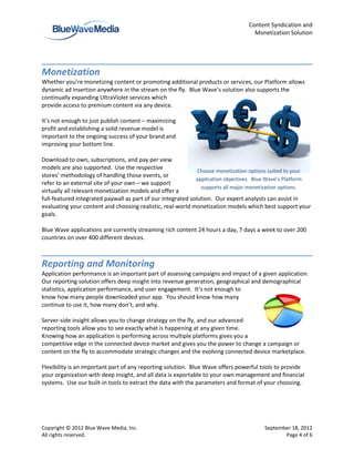 Content Syndication and
                                                                                  Monetization Solution




Monetization
Whether you’re monetizing content or promoting additional products or services, our Platform allows
dynamic ad insertion anywhere in the stream on the fly. Blue Wave’s solution also supports the
continually expanding UltraViolet services which
provide access to premium content via any device.

It’s not enough to just publish content – maximizing
profit and establishing a solid revenue model is
important to the ongoing success of your brand and
improving your bottom line.

Download to own, subscriptions, and pay per view
models are also supported. Use the respective
                                                              Choose monetization options suited to your
stores’ methodology of handling those events, or
                                                             application objectives. Blue Wave’s Platform
refer to an external site of your own – we support
                                                               supports all major monetization options.
virtually all relevant monetization models and offer a
full-featured integrated paywall as part of our integrated solution. Our expert analysts can assist in
evaluating your content and choosing realistic, real-world monetization models which best support your
goals.

Blue Wave applications are currently streaming rich content 24 hours a day, 7 days a week to over 200
countries on over 400 different devices.



Reporting and Monitoring
Application performance is an important part of assessing campaigns and impact of a given application.
Our reporting solution offers deep insight into revenue generation, geographical and demographical
statistics, application performance, and user engagement. It’s not enough to
know how many people downloaded your app. You should know how many
continue to use it, how many don’t, and why.

Server-side insight allows you to change strategy on the fly, and our advanced
reporting tools allow you to see exactly what is happening at any given time.
Knowing how an application is performing across multiple platforms gives you a
competitive edge in the connected device market and gives you the power to change a campaign or
content on the fly to accommodate strategic changes and the evolving connected device marketplace.

Flexibility is an important part of any reporting solution. Blue Wave offers powerful tools to provide
your organization with deep insight, and all data is exportable to your own management and financial
systems. Use our built-in tools to extract the data with the parameters and format of your choosing.




Copyright © 2012 Blue Wave Media, Inc.                                                 September 18, 2012
All rights reserved.                                                                          Page 4 of 6
 