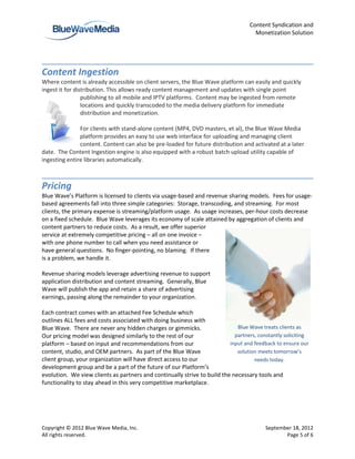Content Syndication and
                                                                                     Monetization Solution




Content Ingestion
Where content is already accessible on client servers, the Blue Wave platform can easily and quickly
ingest it for distribution. This allows ready content management and updates with single point
                 publishing to all mobile and IPTV platforms. Content may be ingested from remote
                 locations and quickly transcoded to the media delivery platform for immediate
                 distribution and monetization.

               For clients with stand-alone content (MP4, DVD masters, et al), the Blue Wave Media
               platform provides an easy to use web interface for uploading and managing client
               content. Content can also be pre-loaded for future distribution and activated at a later
date. The Content Ingestion engine is also equipped with a robust batch upload utility capable of
ingesting entire libraries automatically.



Pricing
Blue Wave’s Platform is licensed to clients via usage-based and revenue sharing models. Fees for usage-
based agreements fall into three simple categories: Storage, transcoding, and streaming. For most
clients, the primary expense is streaming/platform usage. As usage increases, per-hour costs decrease
on a fixed schedule. Blue Wave leverages its economy of scale attained by aggregation of clients and
content partners to reduce costs. As a result, we offer superior
service at extremely competitive pricing – all on one invoice –
with one phone number to call when you need assistance or
have general questions. No finger-pointing, no blaming. If there
is a problem, we handle it.

Revenue sharing models leverage advertising revenue to support
application distribution and content streaming. Generally, Blue
Wave will publish the app and retain a share of advertising
earnings, passing along the remainder to your organization.

Each contract comes with an attached Fee Schedule which
outlines ALL fees and costs associated with doing business with
Blue Wave. There are never any hidden charges or gimmicks.                   Blue Wave treats clients as
Our pricing model was designed similarly to the rest of our                 partners, constantly soliciting
platform – based on input and recommendations from our                    input and feedback to ensure our
content, studio, and OEM partners. As part of the Blue Wave                  solution meets tomorrow’s
client group, your organization will have direct access to our                      needs today.
development group and be a part of the future of our Platform’s
evolution. We view clients as partners and continually strive to build the necessary tools and
functionality to stay ahead in this very competitive marketplace.




Copyright © 2012 Blue Wave Media, Inc.                                                   September 18, 2012
All rights reserved.                                                                            Page 5 of 6
 