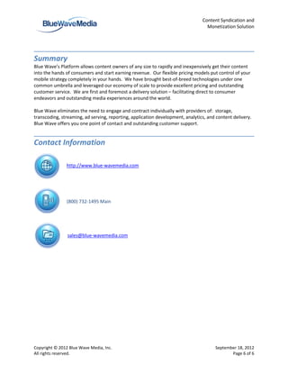 Content Syndication and
                                                                                  Monetization Solution




Summary
Blue Wave’s Platform allows content owners of any size to rapidly and inexpensively get their content
into the hands of consumers and start earning revenue. Our flexible pricing models put control of your
mobile strategy completely in your hands. We have brought best-of-breed technologies under one
common umbrella and leveraged our economy of scale to provide excellent pricing and outstanding
customer service. We are first and foremost a delivery solution – facilitating direct to consumer
endeavors and outstanding media experiences around the world.

Blue Wave eliminates the need to engage and contract individually with providers of: storage,
transcoding, streaming, ad serving, reporting, application development, analytics, and content delivery.
Blue Wave offers you one point of contact and outstanding customer support.


Contact Information

               http://www.blue-wavemedia.com




               (800) 732-1495 Main




                sales@blue-wavemedia.com




Copyright © 2012 Blue Wave Media, Inc.                                                September 18, 2012
All rights reserved.                                                                         Page 6 of 6
 