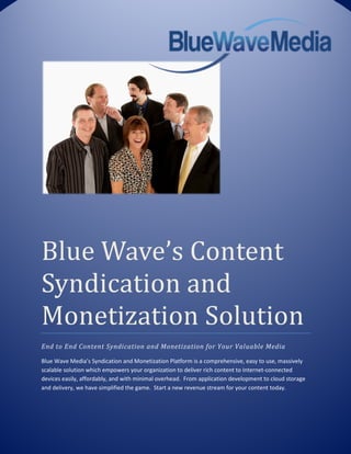 Blue Wave’s Content
Syndication and
Monetization Solution
End to End Content Syndication and Monetization for Your Valuable Media

Blue Wave Media’s Syndication and Monetization Platform is a comprehensive, easy to use, massively
scalable solution which empowers your organization to deliver rich content to Internet-connected
devices easily, affordably, and with minimal overhead. From application development to cloud storage
and delivery, we have simplified the game. Start a new revenue stream for your content today.
 
