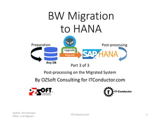 BW Migration
to HANA
Part 3 of 3
Post-processing on the Migrated System
By OZSoft Consulting for ITConductor.com
Author: Terry Kempis
Editor: Linh Nguyen
ITConductor.com 1
Any DB
Migrate
Upgrade
Preparation Post-processing
 