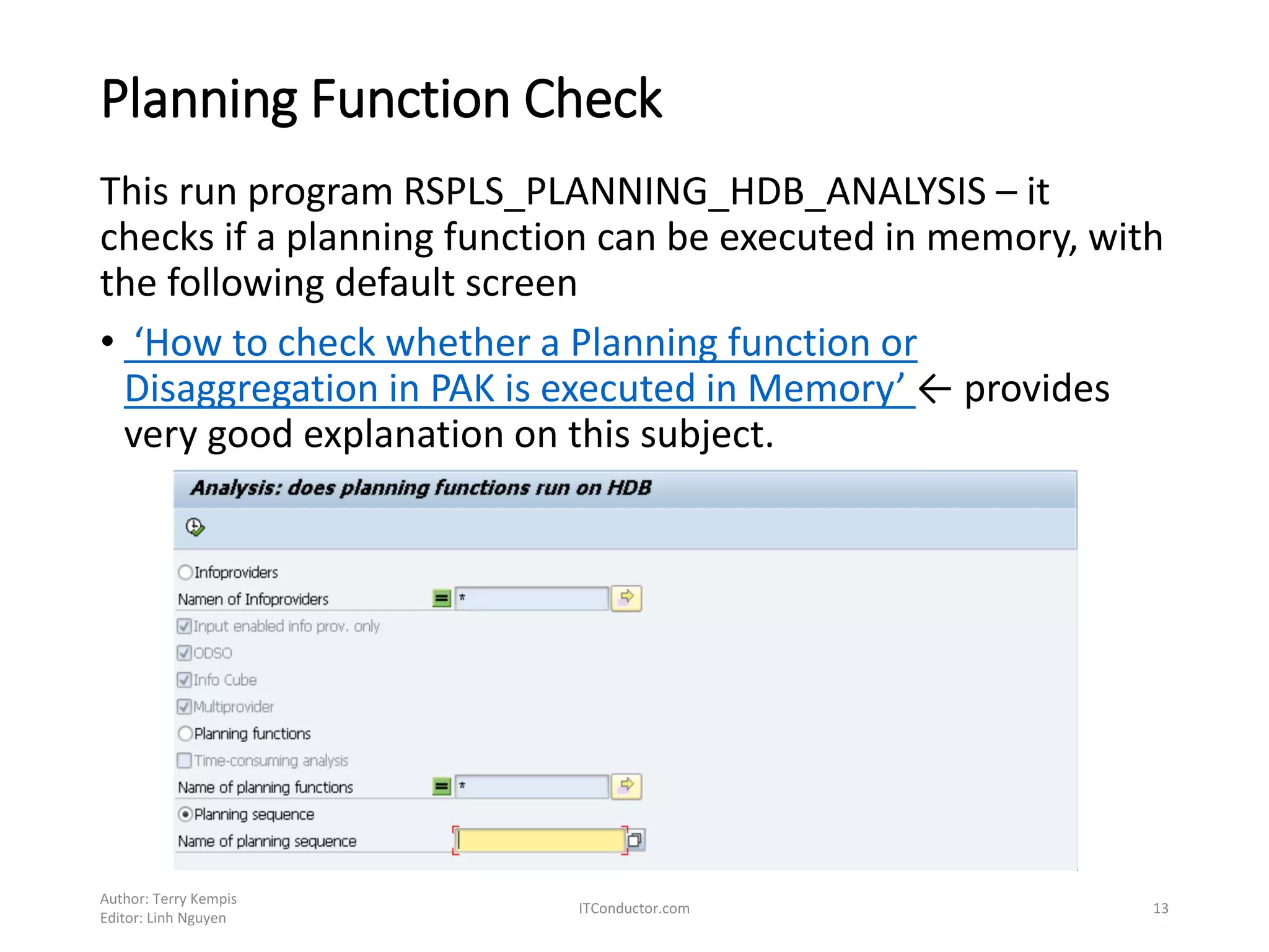 Planning Function Check
This run program RSPLS_PLANNING_HDB_ANALYSIS – it
checks if a planning function can be executed in memory, with
the following default screen
• ‘How to check whether a Planning function or
Disaggregation in PAK is executed in Memory’ ← provides
very good explanation on this subject.
Author: Terry Kempis
Editor: Linh Nguyen
ITConductor.com 13
 