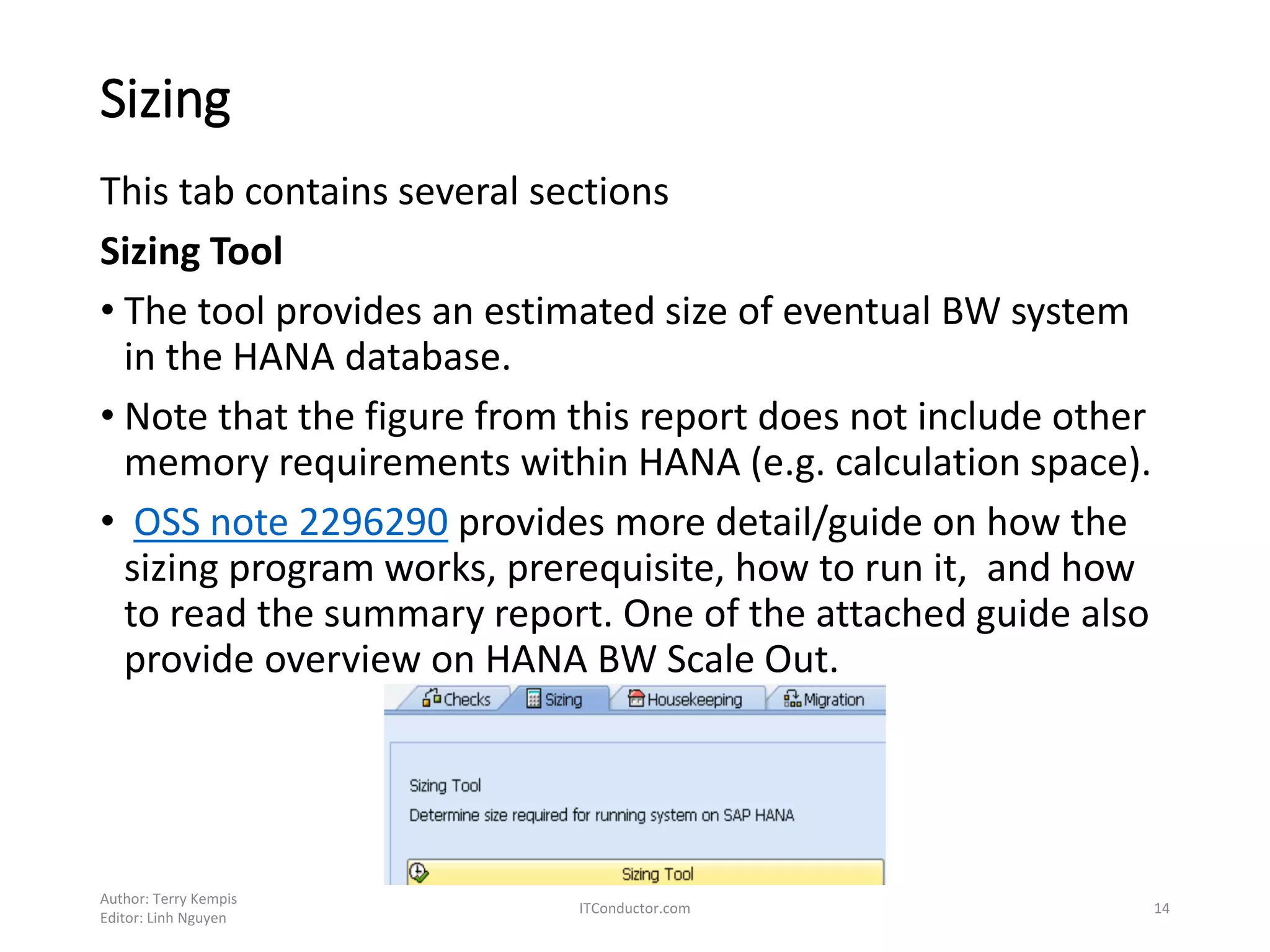 Sizing
This tab contains several sections
Sizing Tool
• The tool provides an estimated size of eventual BW system
in the HANA database.
• Note that the figure from this report does not include other
memory requirements within HANA (e.g. calculation space).
• OSS note 2296290 provides more detail/guide on how the
sizing program works, prerequisite, how to run it, and how
to read the summary report. One of the attached guide also
provide overview on HANA BW Scale Out.
Author: Terry Kempis
Editor: Linh Nguyen
ITConductor.com 14
 