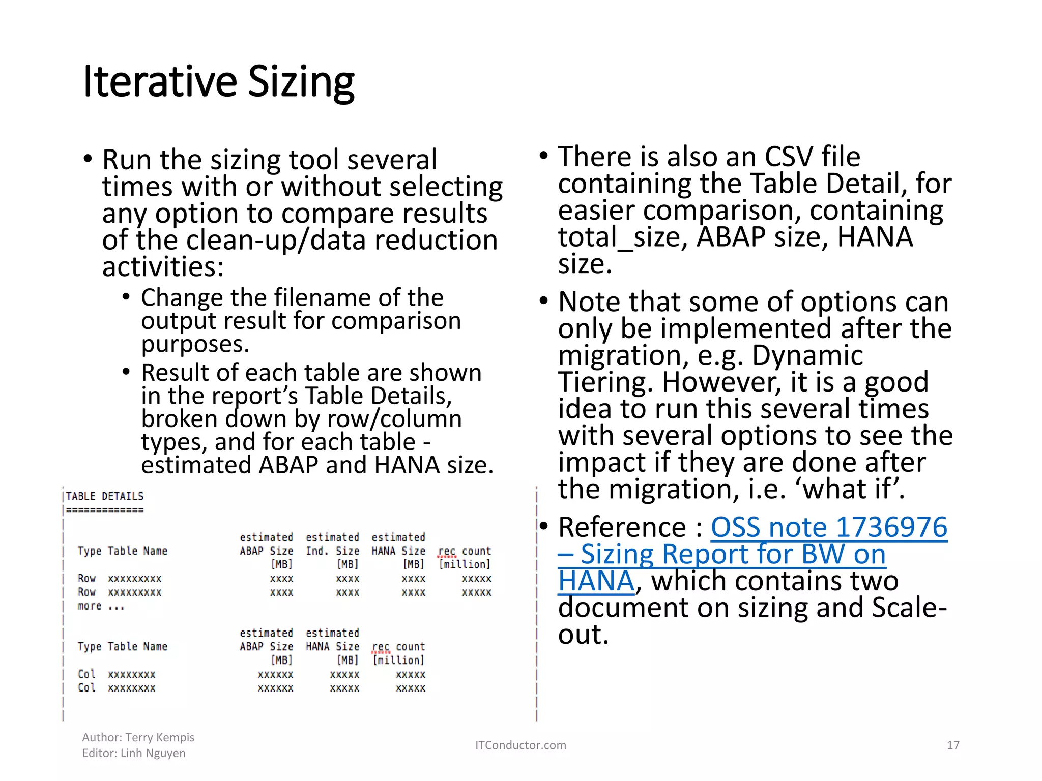 Iterative Sizing
• Run the sizing tool several
times with or without selecting
any option to compare results
of the clean-up/data reduction
activities:
• Change the filename of the
output result for comparison
purposes.
• Result of each table are shown
in the report’s Table Details,
broken down by row/column
types, and for each table -
estimated ABAP and HANA size.
Author: Terry Kempis
Editor: Linh Nguyen
ITConductor.com 17
• There is also an CSV file
containing the Table Detail, for
easier comparison, containing
total_size, ABAP size, HANA
size.
• Note that some of options can
only be implemented after the
migration, e.g. Dynamic
Tiering. However, it is a good
idea to run this several times
with several options to see the
impact if they are done after
the migration, i.e. ‘what if’.
• Reference : OSS note 1736976
– Sizing Report for BW on
HANA, which contains two
document on sizing and Scale-
out.
 