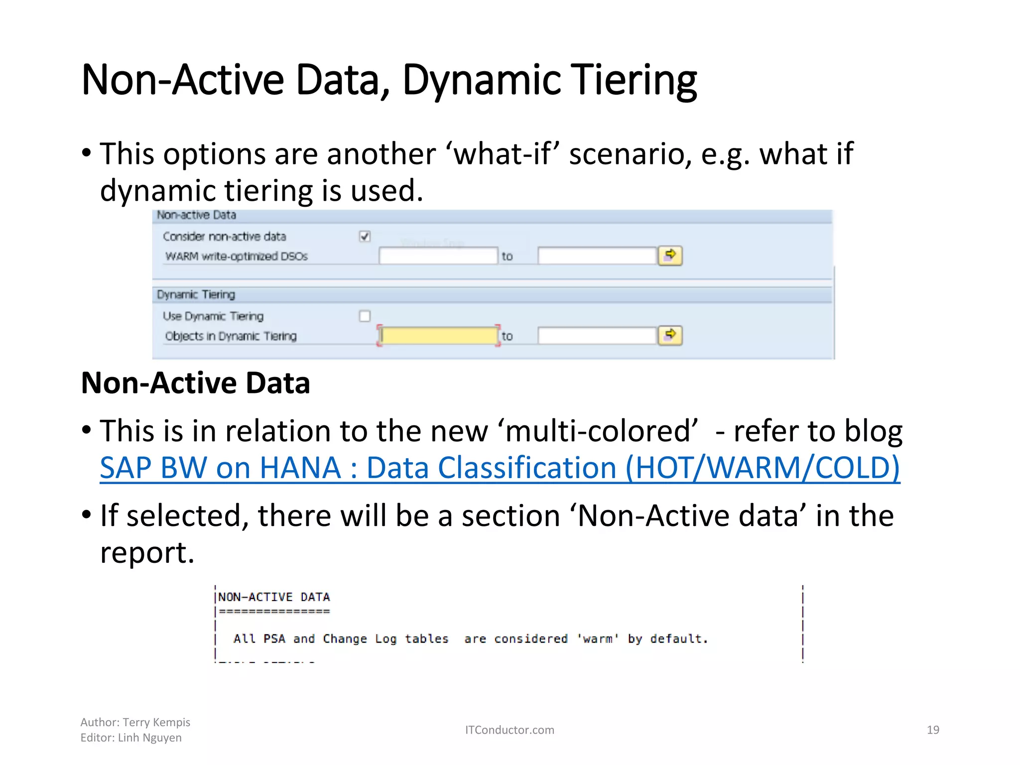 Non-Active Data, Dynamic Tiering
• This options are another ‘what-if’ scenario, e.g. what if
dynamic tiering is used.
Non-Active Data
• This is in relation to the new ‘multi-colored’ - refer to blog
SAP BW on HANA : Data Classification (HOT/WARM/COLD)
• If selected, there will be a section ‘Non-Active data’ in the
report.
Author: Terry Kempis
Editor: Linh Nguyen
ITConductor.com 19
 