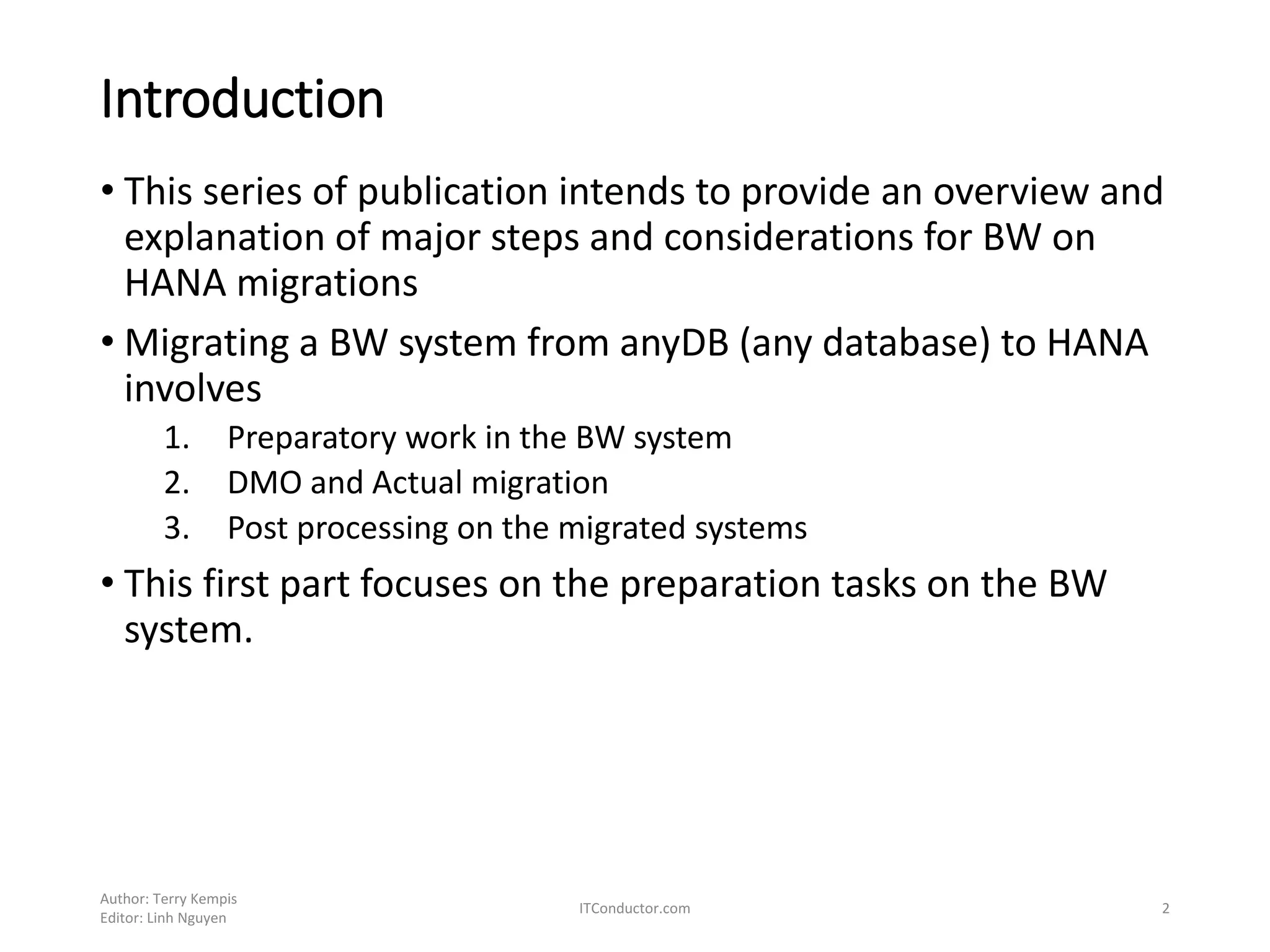 Introduction
• This series of publication intends to provide an overview and
explanation of major steps and considerations for BW on
HANA migrations
• Migrating a BW system from anyDB (any database) to HANA
involves
1. Preparatory work in the BW system
2. DMO and Actual migration
3. Post processing on the migrated systems
• This first part focuses on the preparation tasks on the BW
system.
Author: Terry Kempis
Editor: Linh Nguyen
ITConductor.com 2
 