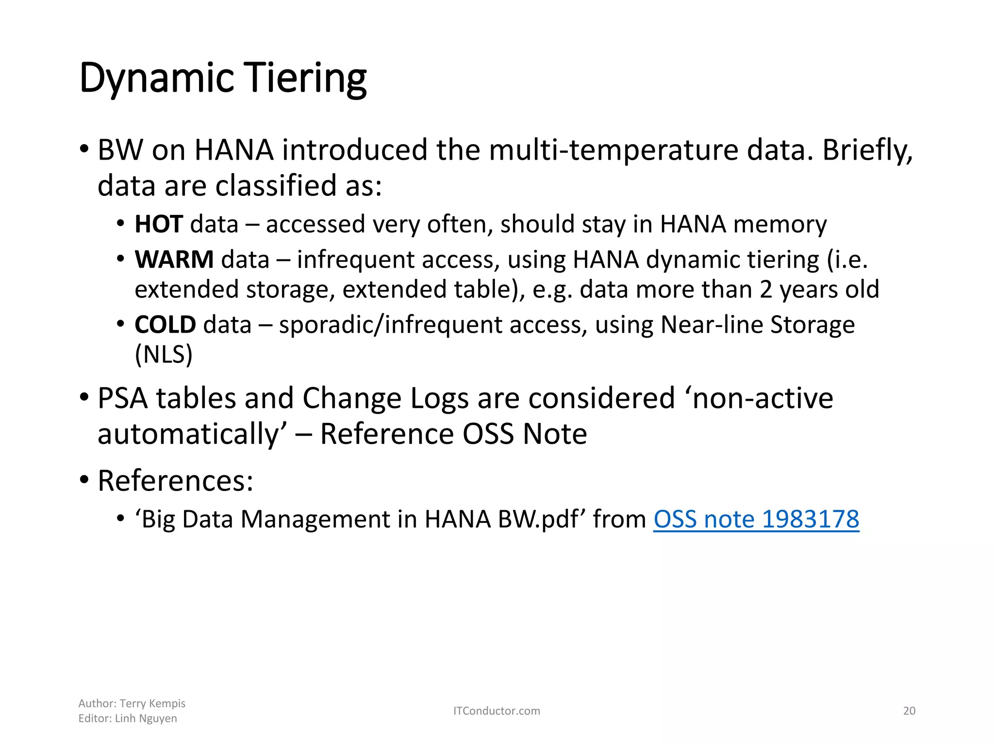 Dynamic Tiering
• BW on HANA introduced the multi-temperature data. Briefly,
data are classified as:
• HOT data – accessed very often, should stay in HANA memory
• WARM data – infrequent access, using HANA dynamic tiering (i.e.
extended storage, extended table), e.g. data more than 2 years old
• COLD data – sporadic/infrequent access, using Near-line Storage
(NLS)
• PSA tables and Change Logs are considered ‘non-active
automatically’ – Reference OSS Note
• References:
• ‘Big Data Management in HANA BW.pdf’ from OSS note 1983178
Author: Terry Kempis
Editor: Linh Nguyen
ITConductor.com 20
 