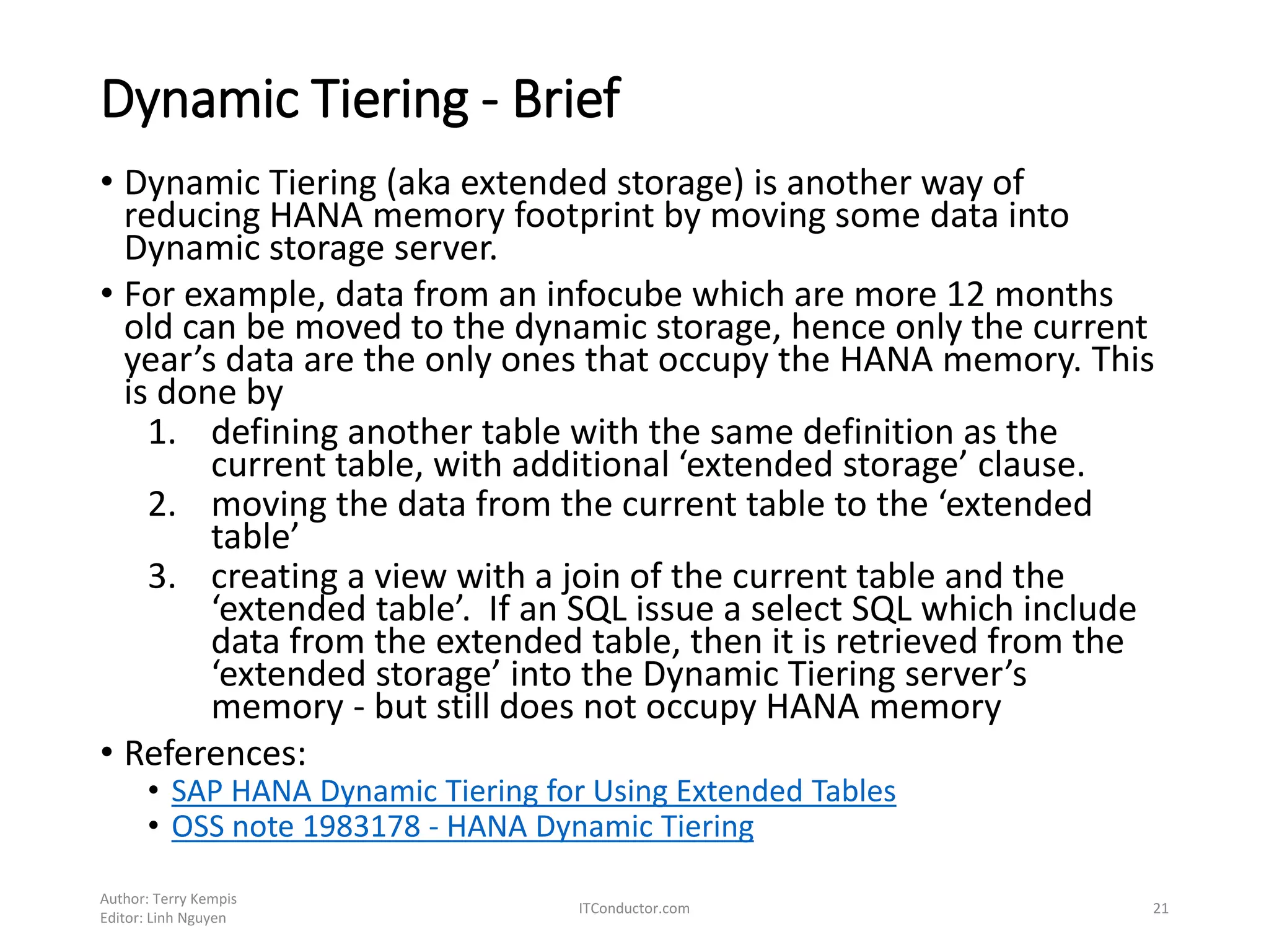 Dynamic Tiering - Brief
• Dynamic Tiering (aka extended storage) is another way of
reducing HANA memory footprint by moving some data into
Dynamic storage server.
• For example, data from an infocube which are more 12 months
old can be moved to the dynamic storage, hence only the current
year’s data are the only ones that occupy the HANA memory. This
is done by
1. defining another table with the same definition as the
current table, with additional ‘extended storage’ clause.
2. moving the data from the current table to the ‘extended
table’
3. creating a view with a join of the current table and the
‘extended table’. If an SQL issue a select SQL which include
data from the extended table, then it is retrieved from the
‘extended storage’ into the Dynamic Tiering server’s
memory - but still does not occupy HANA memory
• References:
• SAP HANA Dynamic Tiering for Using Extended Tables
• OSS note 1983178 - HANA Dynamic Tiering
Author: Terry Kempis
Editor: Linh Nguyen
ITConductor.com 21
 