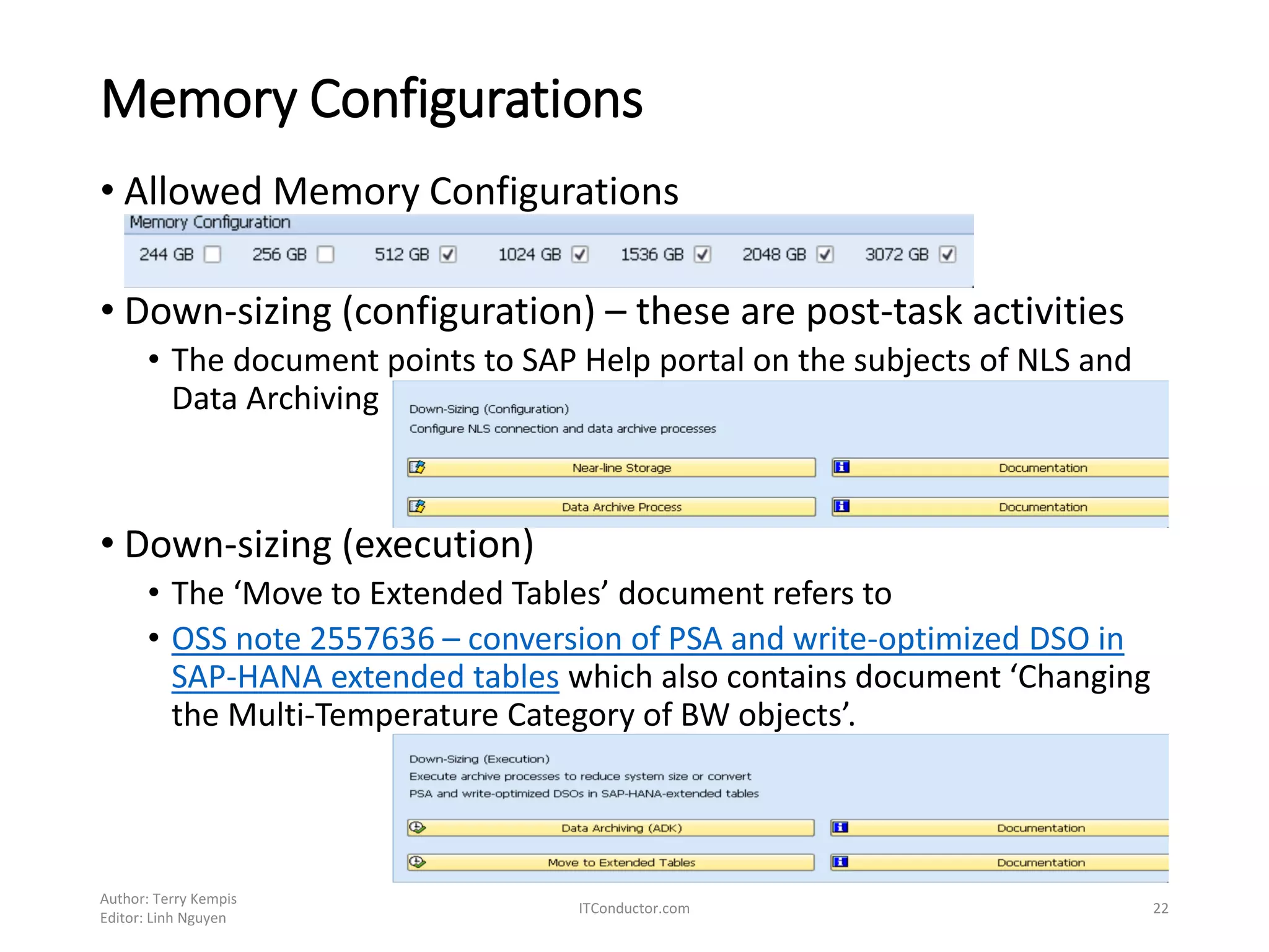 Memory Configurations
• Allowed Memory Configurations
• Down-sizing (configuration) – these are post-task activities
• The document points to SAP Help portal on the subjects of NLS and
Data Archiving
• Down-sizing (execution)
• The ‘Move to Extended Tables’ document refers to
• OSS note 2557636 – conversion of PSA and write-optimized DSO in
SAP-HANA extended tables which also contains document ‘Changing
the Multi-Temperature Category of BW objects’.
Author: Terry Kempis
Editor: Linh Nguyen
ITConductor.com 22
 