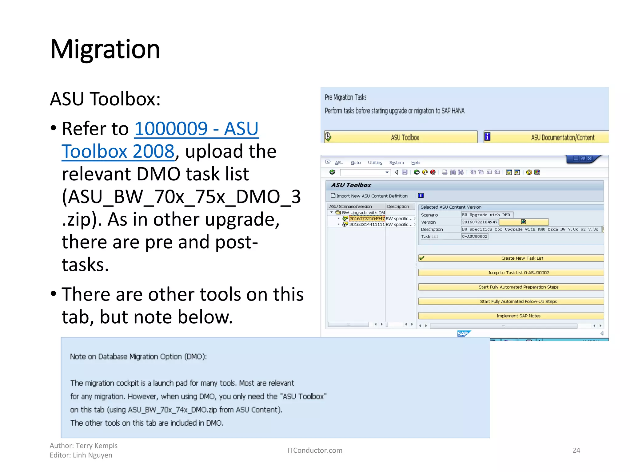 Migration
ASU Toolbox:
• Refer to 1000009 - ASU
Toolbox 2008, upload the
relevant DMO task list
(ASU_BW_70x_75x_DMO_3
.zip). As in other upgrade,
there are pre and post-
tasks.
• There are other tools on this
tab, but note below.
Author: Terry Kempis
Editor: Linh Nguyen
ITConductor.com 24
 