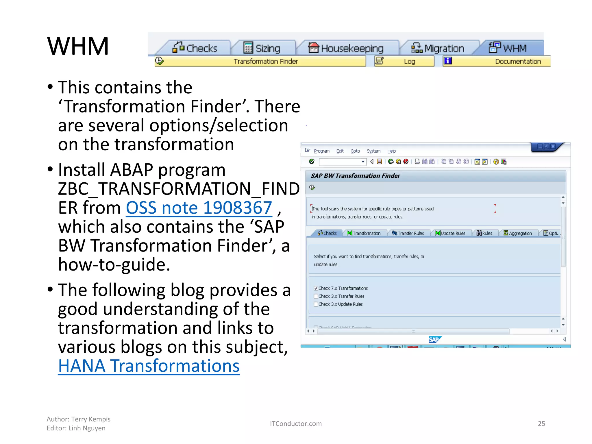 WHM
• This contains the
‘Transformation Finder’. There
are several options/selection
on the transformation
• Install ABAP program
ZBC_TRANSFORMATION_FIND
ER from OSS note 1908367 ,
which also contains the ‘SAP
BW Transformation Finder’, a
how-to-guide.
• The following blog provides a
good understanding of the
transformation and links to
various blogs on this subject,
HANA Transformations
Author: Terry Kempis
Editor: Linh Nguyen
ITConductor.com 25
 
