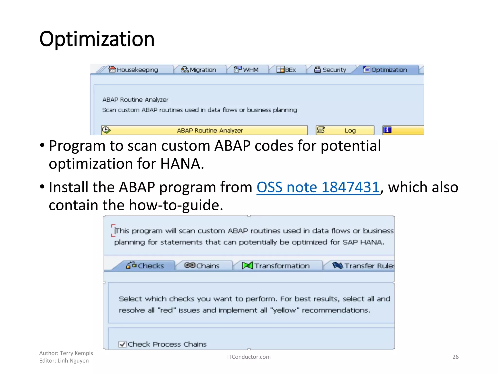 Optimization
• Program to scan custom ABAP codes for potential
optimization for HANA.
• Install the ABAP program from OSS note 1847431, which also
contain the how-to-guide.
Author: Terry Kempis
Editor: Linh Nguyen
ITConductor.com 26
 