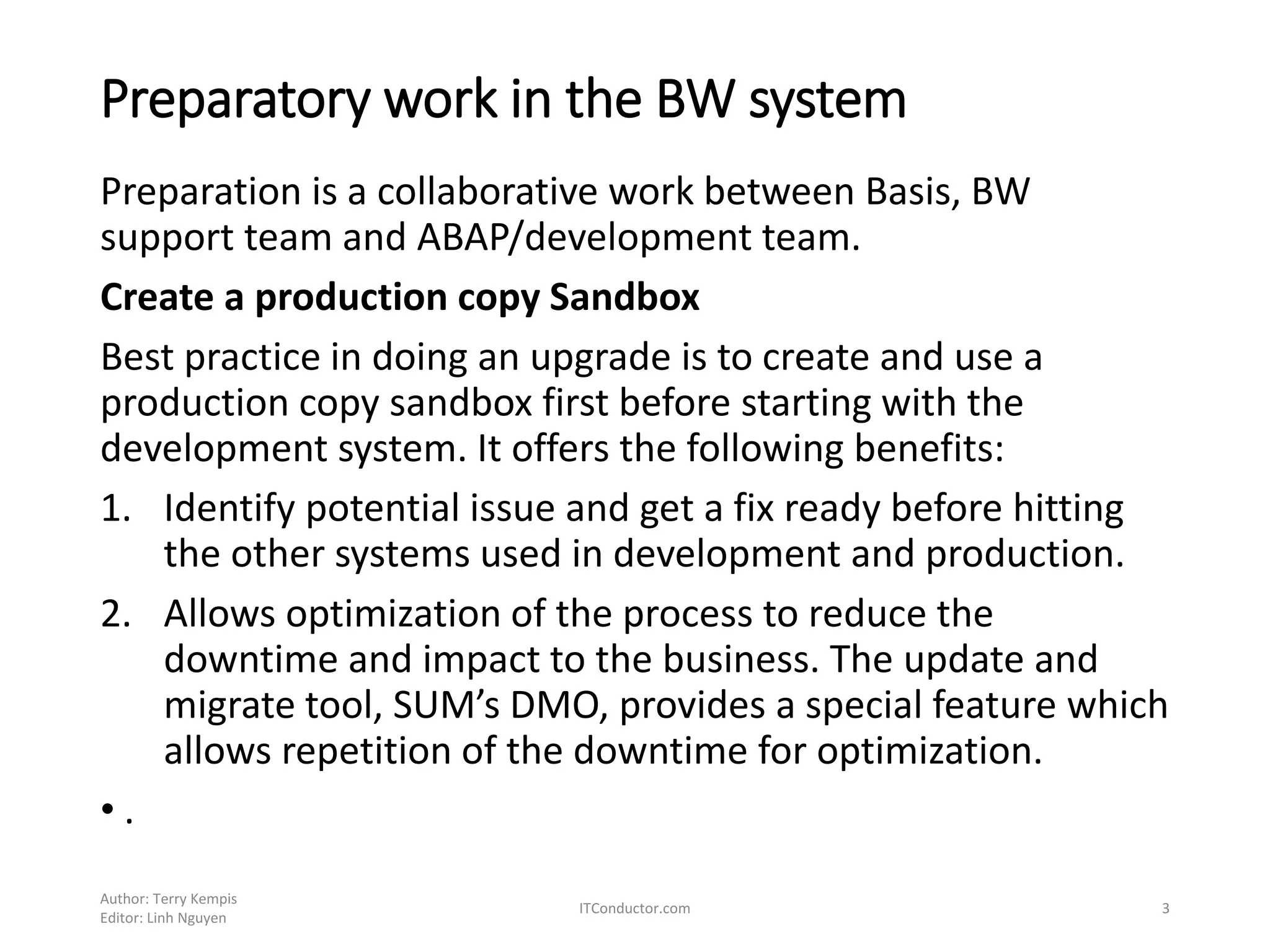 Preparatory work in the BW system
Preparation is a collaborative work between Basis, BW
support team and ABAP/development team.
Create a production copy Sandbox
Best practice in doing an upgrade is to create and use a
production copy sandbox first before starting with the
development system. It offers the following benefits:
1. Identify potential issue and get a fix ready before hitting
the other systems used in development and production.
2. Allows optimization of the process to reduce the
downtime and impact to the business. The update and
migrate tool, SUM’s DMO, provides a special feature which
allows repetition of the downtime for optimization.
• .
Author: Terry Kempis
Editor: Linh Nguyen
ITConductor.com 3
 