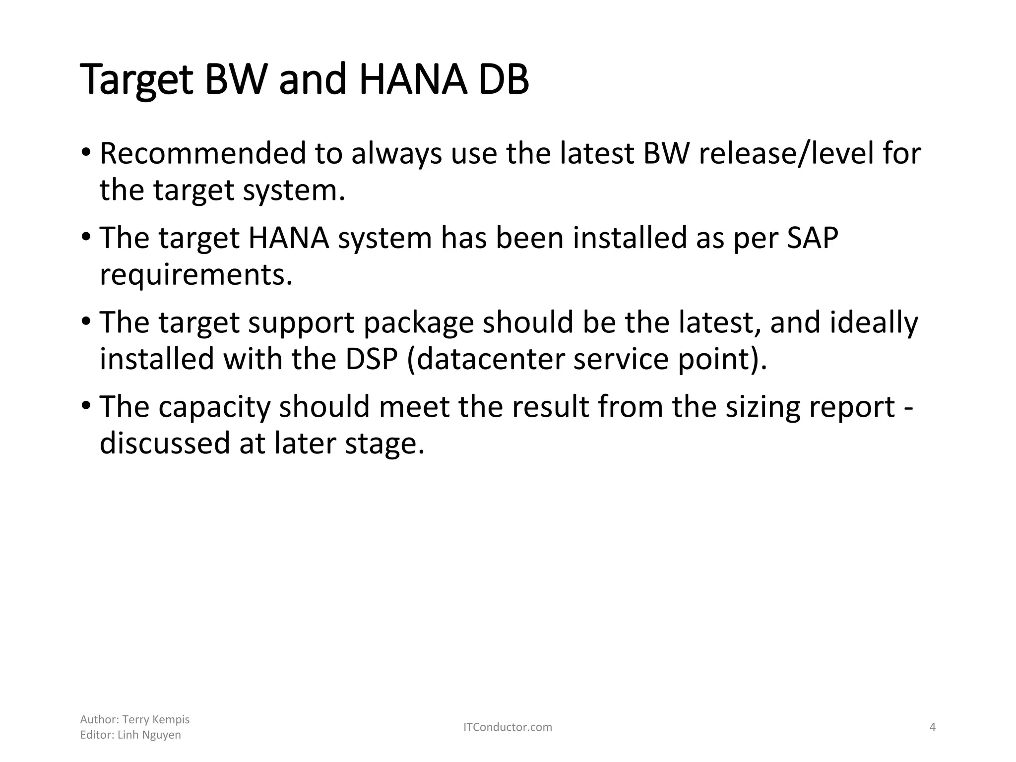Target BW and HANA DB
• Recommended to always use the latest BW release/level for
the target system.
• The target HANA system has been installed as per SAP
requirements.
• The target support package should be the latest, and ideally
installed with the DSP (datacenter service point).
• The capacity should meet the result from the sizing report -
discussed at later stage.
Author: Terry Kempis
Editor: Linh Nguyen
ITConductor.com 4
 
