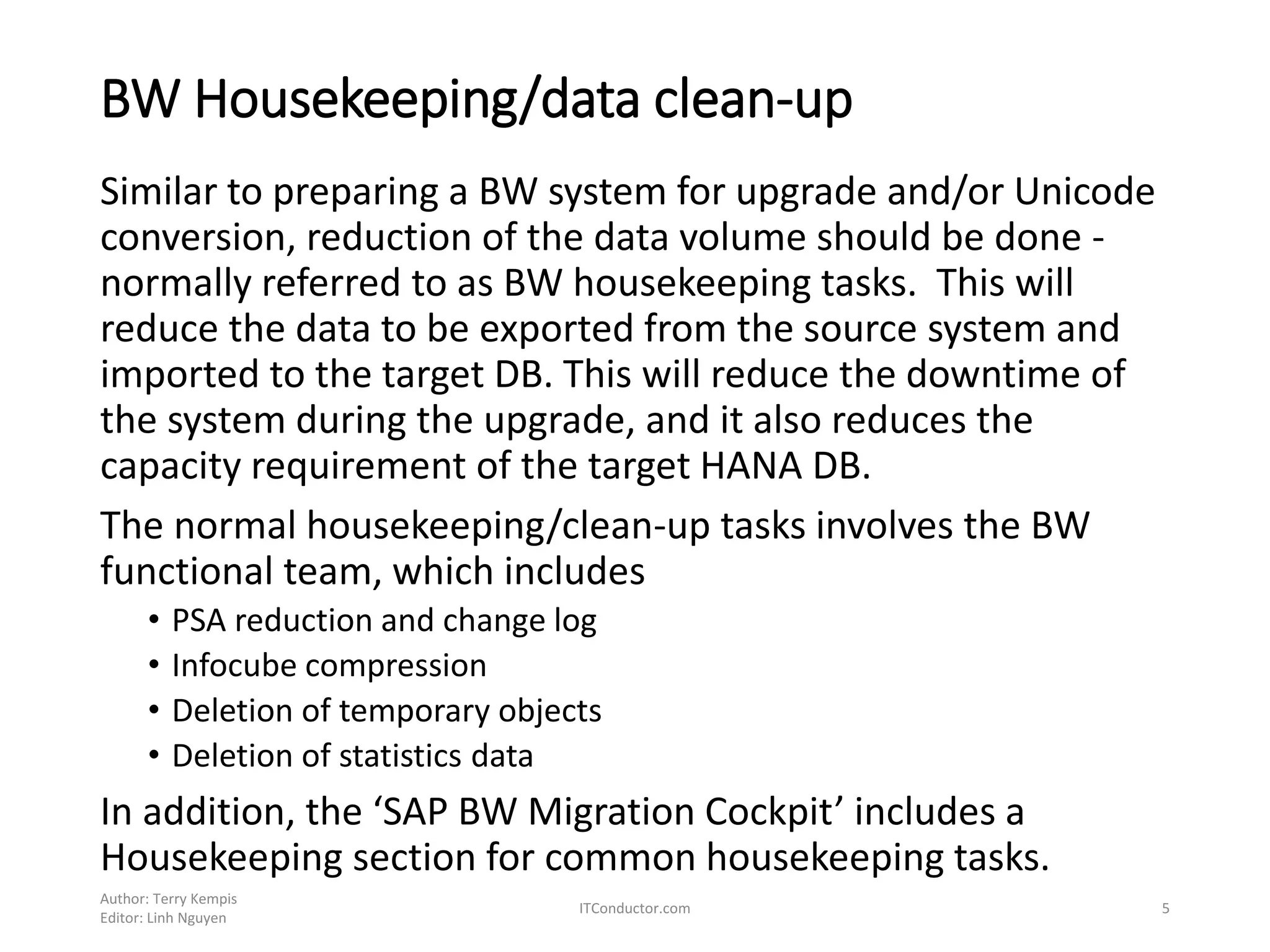 BW Housekeeping/data clean-up
Similar to preparing a BW system for upgrade and/or Unicode
conversion, reduction of the data volume should be done -
normally referred to as BW housekeeping tasks. This will
reduce the data to be exported from the source system and
imported to the target DB. This will reduce the downtime of
the system during the upgrade, and it also reduces the
capacity requirement of the target HANA DB.
The normal housekeeping/clean-up tasks involves the BW
functional team, which includes
• PSA reduction and change log
• Infocube compression
• Deletion of temporary objects
• Deletion of statistics data
In addition, the ‘SAP BW Migration Cockpit’ includes a
Housekeeping section for common housekeeping tasks.
Author: Terry Kempis
Editor: Linh Nguyen
ITConductor.com 5
 