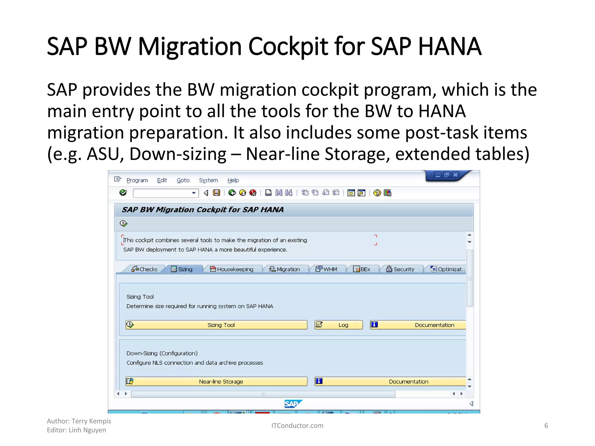 SAP BW Migration Cockpit for SAP HANA
SAP provides the BW migration cockpit program, which is the
main entry point to all the tools for the BW to HANA
migration preparation. It also includes some post-task items
(e.g. ASU, Down-sizing – Near-line Storage, extended tables)
Author: Terry Kempis
Editor: Linh Nguyen
ITConductor.com 6
 