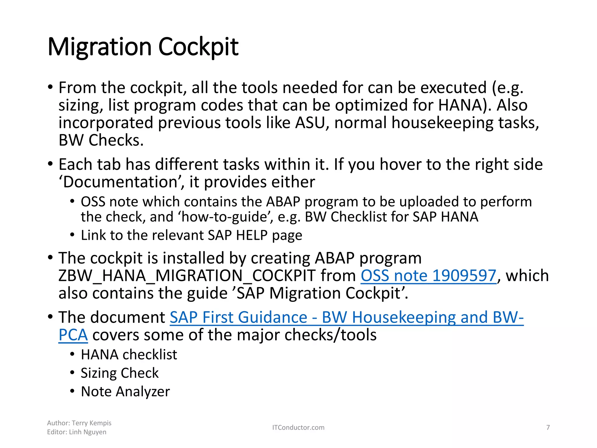 Migration Cockpit
• From the cockpit, all the tools needed for can be executed (e.g.
sizing, list program codes that can be optimized for HANA). Also
incorporated previous tools like ASU, normal housekeeping tasks,
BW Checks.
• Each tab has different tasks within it. If you hover to the right side
‘Documentation’, it provides either
• OSS note which contains the ABAP program to be uploaded to perform
the check, and ‘how-to-guide’, e.g. BW Checklist for SAP HANA
• Link to the relevant SAP HELP page
• The cockpit is installed by creating ABAP program
ZBW_HANA_MIGRATION_COCKPIT from OSS note 1909597, which
also contains the guide ’SAP Migration Cockpit’.
• The document SAP First Guidance - BW Housekeeping and BW-
PCA covers some of the major checks/tools
• HANA checklist
• Sizing Check
• Note Analyzer
Author: Terry Kempis
Editor: Linh Nguyen
ITConductor.com 7
 