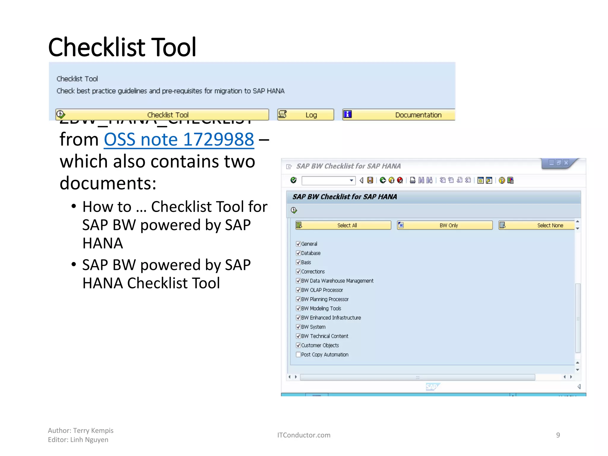 Checklist Tool
• Install the program
ZBW_HANA_CHECKLIST
from OSS note 1729988 –
which also contains two
documents:
• How to … Checklist Tool for
SAP BW powered by SAP
HANA
• SAP BW powered by SAP
HANA Checklist Tool
Author: Terry Kempis
Editor: Linh Nguyen
ITConductor.com 9
 
