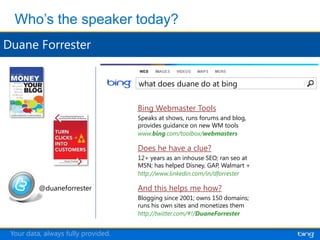 what does duane do at bing


                                    Bing Webmaster Tools
                                    Speaks at shows, runs forums and blog,
                                    provides guidance on new WM tools
                                    www.bing.com/toolbox/webmasters

                                    Does he have a clue?
                                    12+ years as an inhouse SEO; ran seo at
                                    MSN; has helped Disney, GAP, Walmart +
                                    http://www.linkedin.com/in/dforrester

         @duaneforrester            And this helps me how?
                                    Blogging since 2001; owns 150 domains;
                                    runs his own sites and monetizes them
                                    http://twitter.com/#!/DuaneForrester


Your data, always fully provided.
 