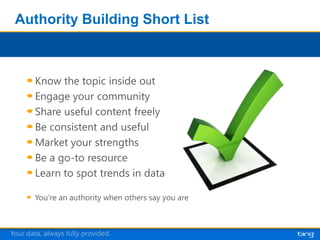 Authority Building Short List



        Know the topic inside out
        Engage your community
        Share useful content freely
        Be consistent and useful
        Market your strengths
        Be a go-to resource
        Learn to spot trends in data




Your data, always fully provided.
 