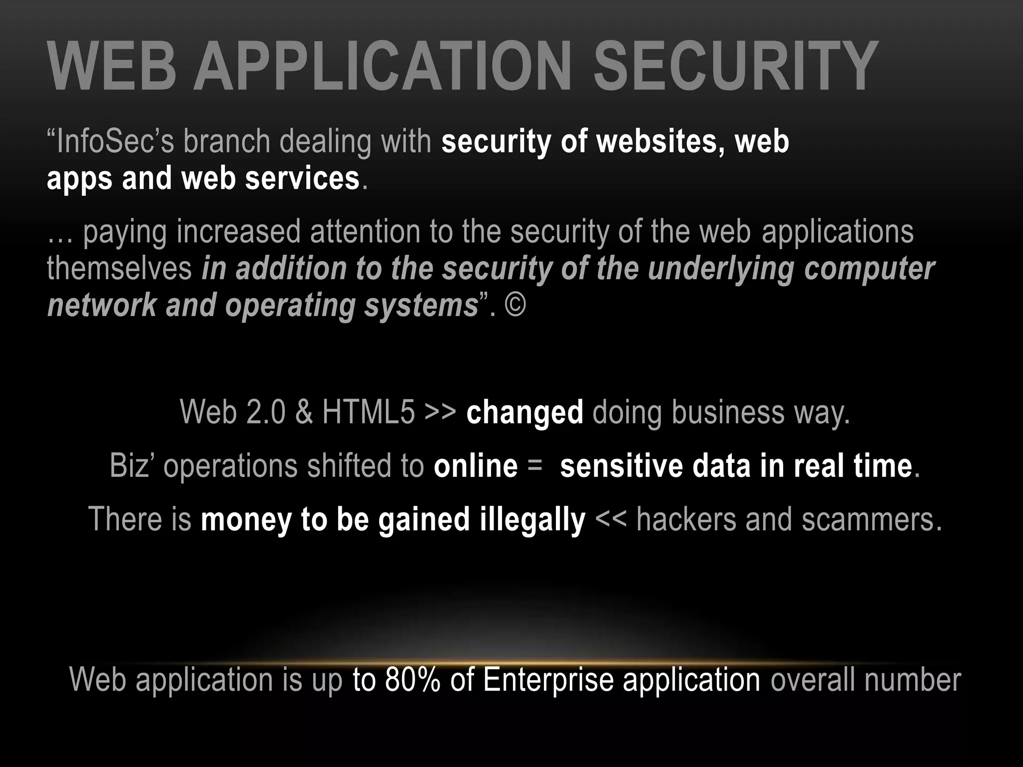 WEB APPLICATION SECURITY
“InfoSec’s branch dealing with security of websites, web
apps and web services.
… paying increased attention to the security of the web applications
themselves in addition to the security of the underlying computer
network and operating systems”. ©
Web 2.0 & HTML5 >> changed doing business way.
Biz’ operations shifted to online = sensitive data in real time.
There is money to be gained illegally << hackers and scammers.
Web application is up to 80% of Enterprise application overall number
 