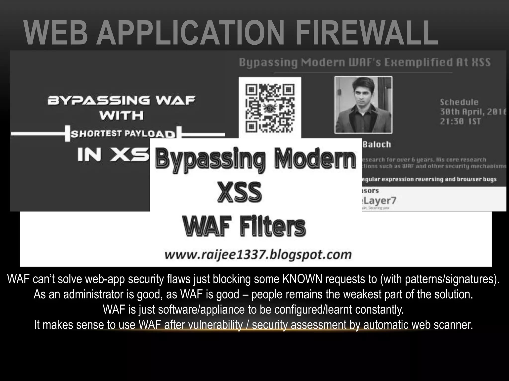 WEB APPLICATION FIREWALL
WAF can’t solve web-app security flaws just blocking some KNOWN requests to (with patterns/signatures).
As an administrator is good, as WAF is good – people remains the weakest part of the solution.
WAF is just software/appliance to be configured/learnt constantly.
It makes sense to use WAF after vulnerability / security assessment by automatic web scanner.
 