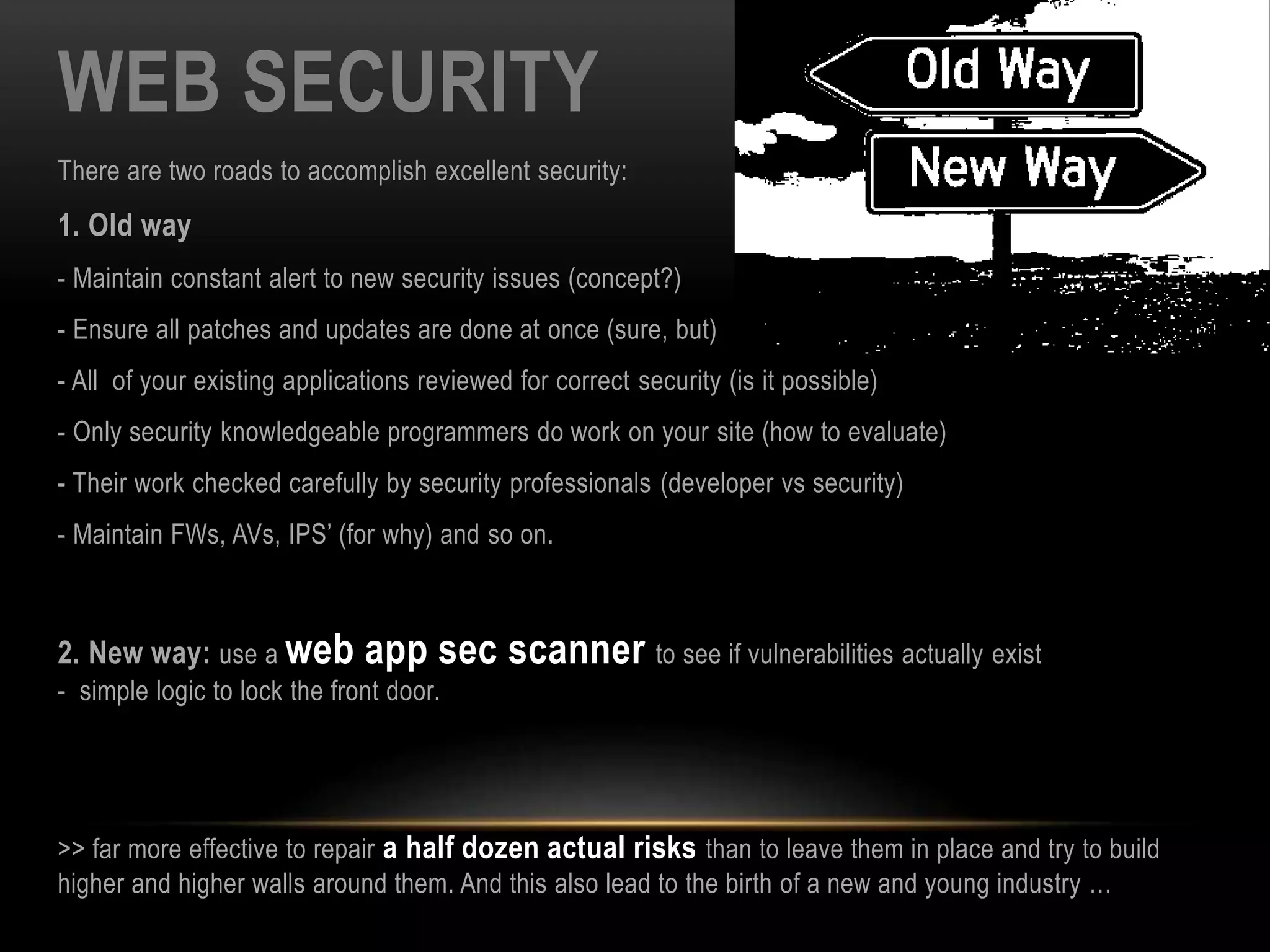 WEB SECURITY
There are two roads to accomplish excellent security:
1. Old way
- Maintain constant alert to new security issues (concept?)
- Ensure all patches and updates are done at once (sure, but)
- All of your existing applications reviewed for correct security (is it possible)
- Only security knowledgeable programmers do work on your site (how to evaluate)
- Their work checked carefully by security professionals (developer vs security)
- Maintain FWs, AVs, IPS’ (for why) and so on.
2. New way: use a web app sec scanner to see if vulnerabilities actually exist
- simple logic to lock the front door.
>> far more effective to repair a half dozen actual risks than to leave them in place and try to build
higher and higher walls around them. And this also lead to the birth of a new and young industry …
 