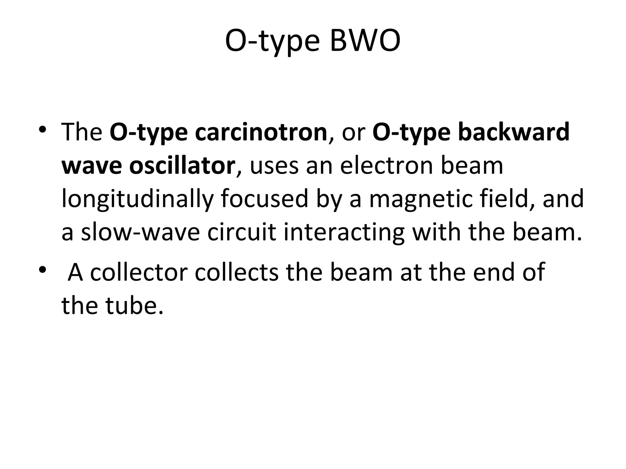 O-type BWO
• The O-type carcinotron, or O-type backward
wave oscillator, uses an electron beam
longitudinally focused by a magnetic field, and
a slow-wave circuit interacting with the beam.
• A collector collects the beam at the end of
the tube.
 