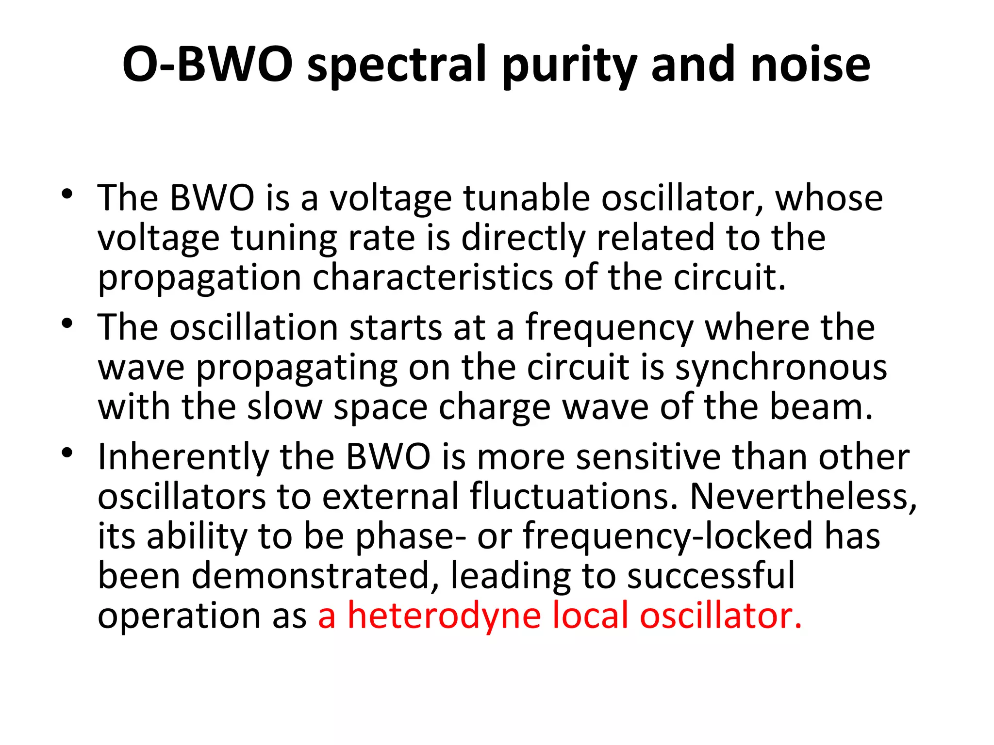 O-BWO spectral purity and noise
• The BWO is a voltage tunable oscillator, whose
voltage tuning rate is directly related to the
propagation characteristics of the circuit.
• The oscillation starts at a frequency where the
wave propagating on the circuit is synchronous
with the slow space charge wave of the beam.
• Inherently the BWO is more sensitive than other
oscillators to external fluctuations. Nevertheless,
its ability to be phase- or frequency-locked has
been demonstrated, leading to successful
operation as a heterodyne local oscillator.
 