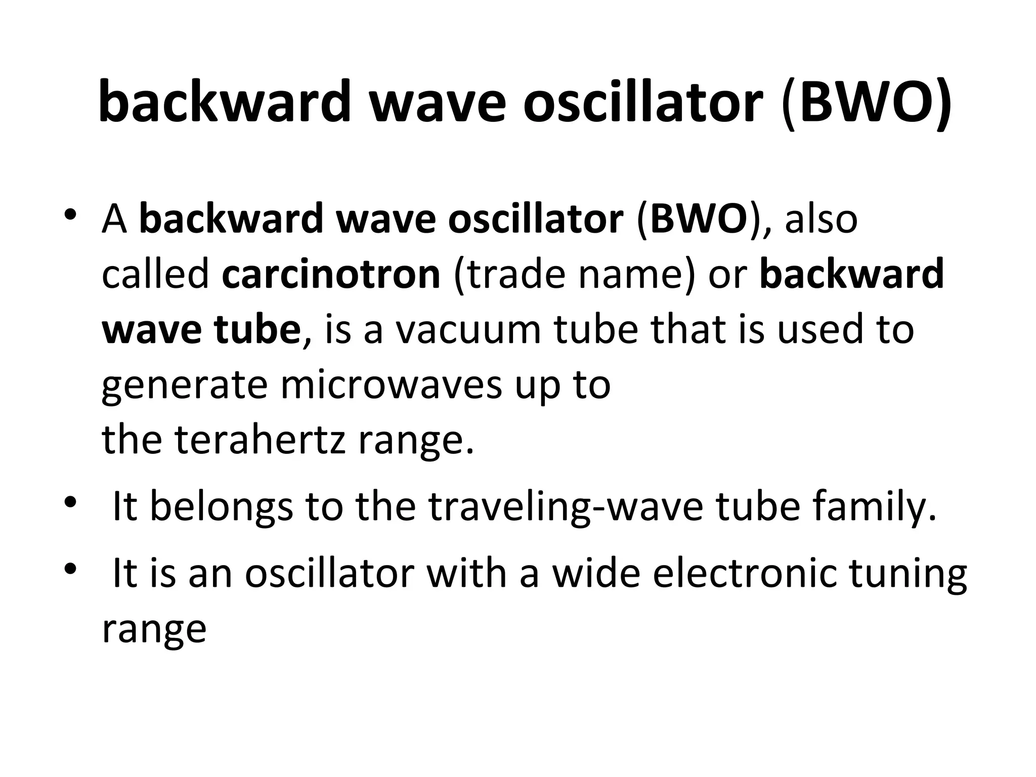 backward wave oscillator (BWO)
• A backward wave oscillator (BWO), also
called carcinotron (trade name) or backward
wave tube, is a vacuum tube that is used to
generate microwaves up to
the terahertz range.
• It belongs to the traveling-wave tube family.
• It is an oscillator with a wide electronic tuning
range
 